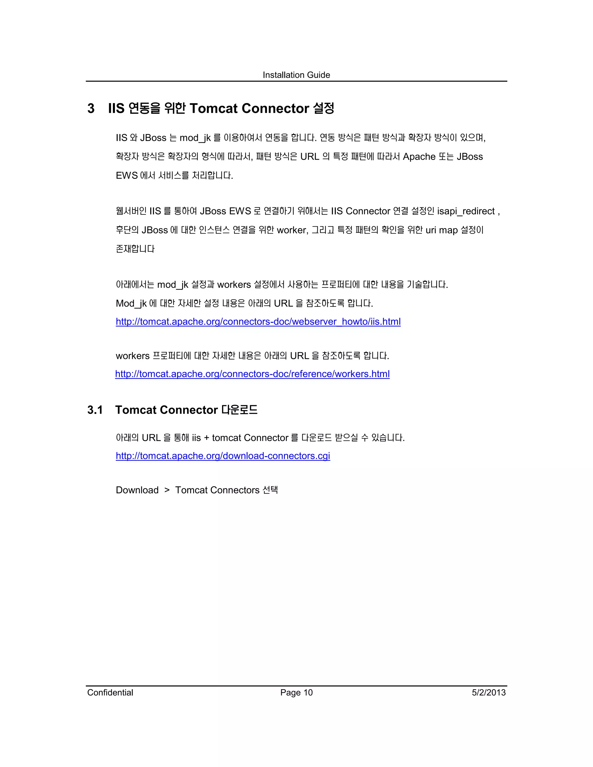 Installation Guide
Confidential Page 10 5/2/2013
3 IIS 연동을 위한 Tomcat Connector 설정
IIS 와 JBoss 는 mod_jk 를 이용하여서 연동을 합니다. 연동 방식은 패턴 방식과 확장자 방식이 있으며,
확장자 방식은 확장자의 형식에 따라서, 패턴 방식은 URL 의 특정 패턴에 따라서 Apache 또는 JBoss
EWS 에서 서비스를 처리합니다.
웹서버인 IIS 를 통하여 JBoss EWS 로 연결하기 위해서는 IIS Connector 연결 설정인 isapi_redirect ,
후단의 JBoss 에 대한 인스턴스 연결을 위한 worker, 그리고 특정 패턴의 확인을 위한 uri map 설정이
존재합니다
아래에서는 mod_jk 설정과 workers 설정에서 사용하는 프로퍼티에 대한 내용을 기술합니다.
Mod_jk 에 대한 자세한 설정 내용은 아래의 URL 을 참조하도록 합니다.
http://tomcat.apache.org/connectors-doc/webserver_howto/iis.html
workers 프로퍼티에 대한 자세한 내용은 아래의 URL 을 참조하도록 합니다.
http://tomcat.apache.org/connectors-doc/reference/workers.html
3.1 Tomcat Connector 다운로드
아래의 URL 을 통해 iis + tomcat Connector 를 다운로드 받으실 수 있습니다.
http://tomcat.apache.org/download-connectors.cgi
Download > Tomcat Connectors 선택
 