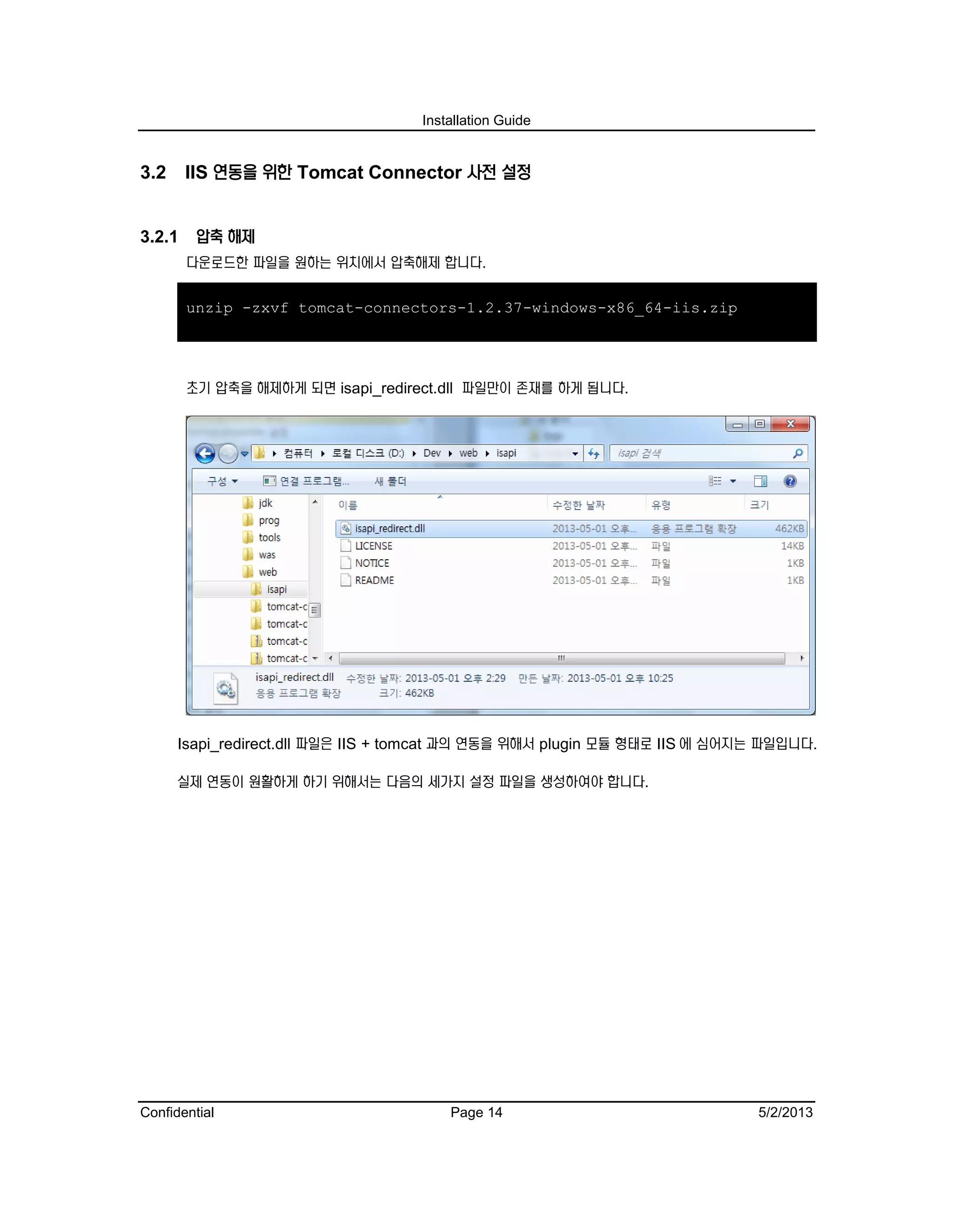 Installation Guide
Confidential Page 14 5/2/2013
3.2 IIS 연동을 위한 Tomcat Connector 사전 설정
3.2.1 압축 해제
다운로드한 파일을 원하는 위치에서 압축해제 합니다.
unzip -zxvf tomcat-connectors-1.2.37-windows-x86_64-iis.zip
초기 압축을 해제하게 되면 isapi_redirect.dll 파일만이 존재를 하게 됩니다.
Isapi_redirect.dll 파일은 IIS + tomcat 과의 연동을 위해서 plugin 모듈 형태로 IIS 에 심어지는 파일입니다.
실제 연동이 원활하게 하기 위해서는 다음의 세가지 설정 파일을 생성하여야 합니다.
 