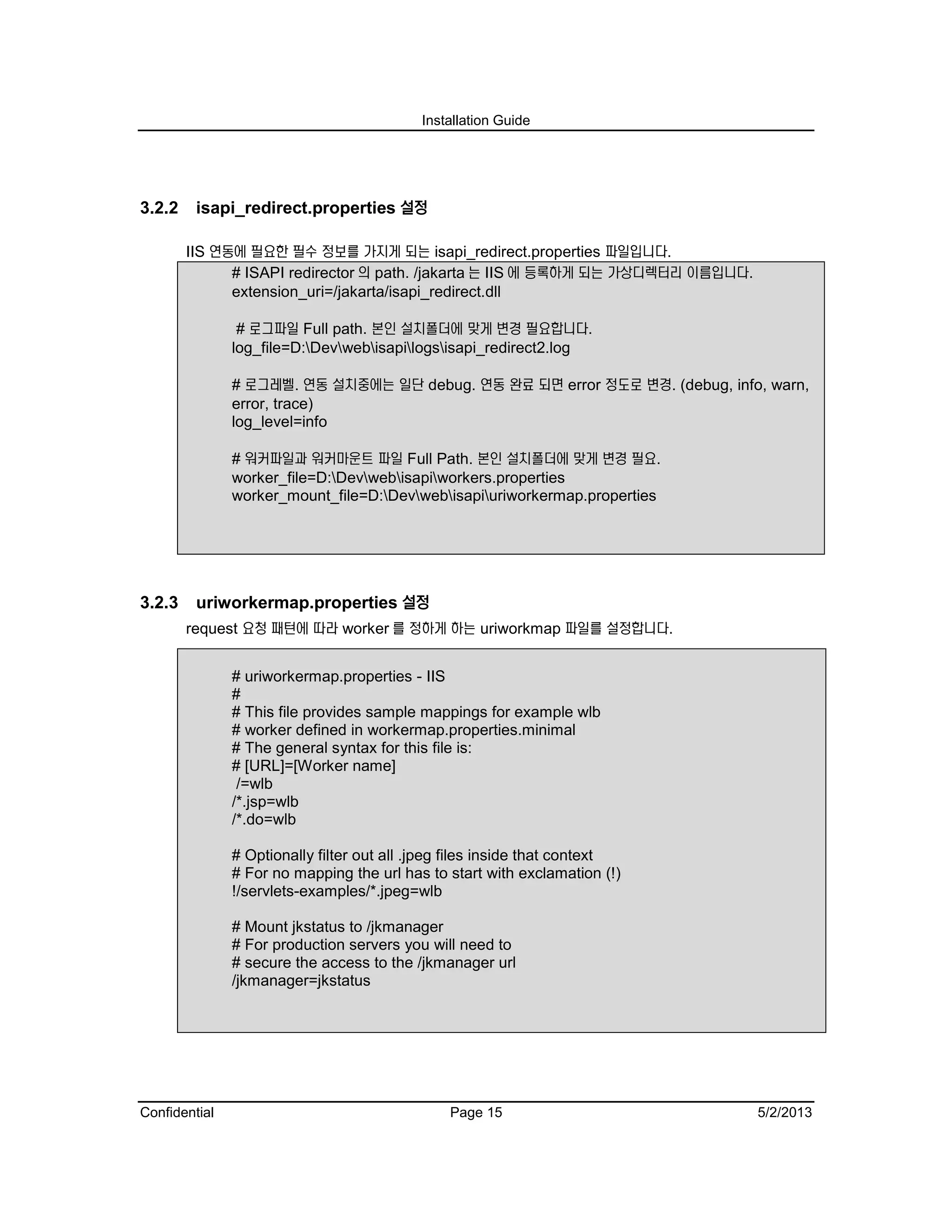 Installation Guide
Confidential Page 15 5/2/2013
3.2.2 isapi_redirect.properties 설정
IIS 연동에 필요한 필수 정보를 가지게 되는 isapi_redirect.properties 파일입니다.
# ISAPI redirector 의 path. /jakarta 는 IIS 에 등록하게 되는 가상디렉터리 이름입니다.
extension_uri=/jakarta/isapi_redirect.dll
# 로그파일 Full path. 본인 설치폴더에 맞게 변경 필요합니다.
log_file=D:Devwebisapilogsisapi_redirect2.log
# 로그레벨. 연동 설치중에는 일단 debug. 연동 완료 되면 error 정도로 변경. (debug, info, warn,
error, trace)
log_level=info
# 워커파일과 워커마운트 파일 Full Path. 본인 설치폴더에 맞게 변경 필요.
worker_file=D:Devwebisapiworkers.properties
worker_mount_file=D:Devwebisapiuriworkermap.properties
3.2.3 uriworkermap.properties 설정
request 요청 패턴에 따라 worker 를 정하게 하는 uriworkmap 파일를 설정합니다.
# uriworkermap.properties - IIS
#
# This file provides sample mappings for example wlb
# worker defined in workermap.properties.minimal
# The general syntax for this file is:
# [URL]=[Worker name]
/=wlb
/*.jsp=wlb
/*.do=wlb
# Optionally filter out all .jpeg files inside that context
# For no mapping the url has to start with exclamation (!)
!/servlets-examples/*.jpeg=wlb
# Mount jkstatus to /jkmanager
# For production servers you will need to
# secure the access to the /jkmanager url
/jkmanager=jkstatus
 