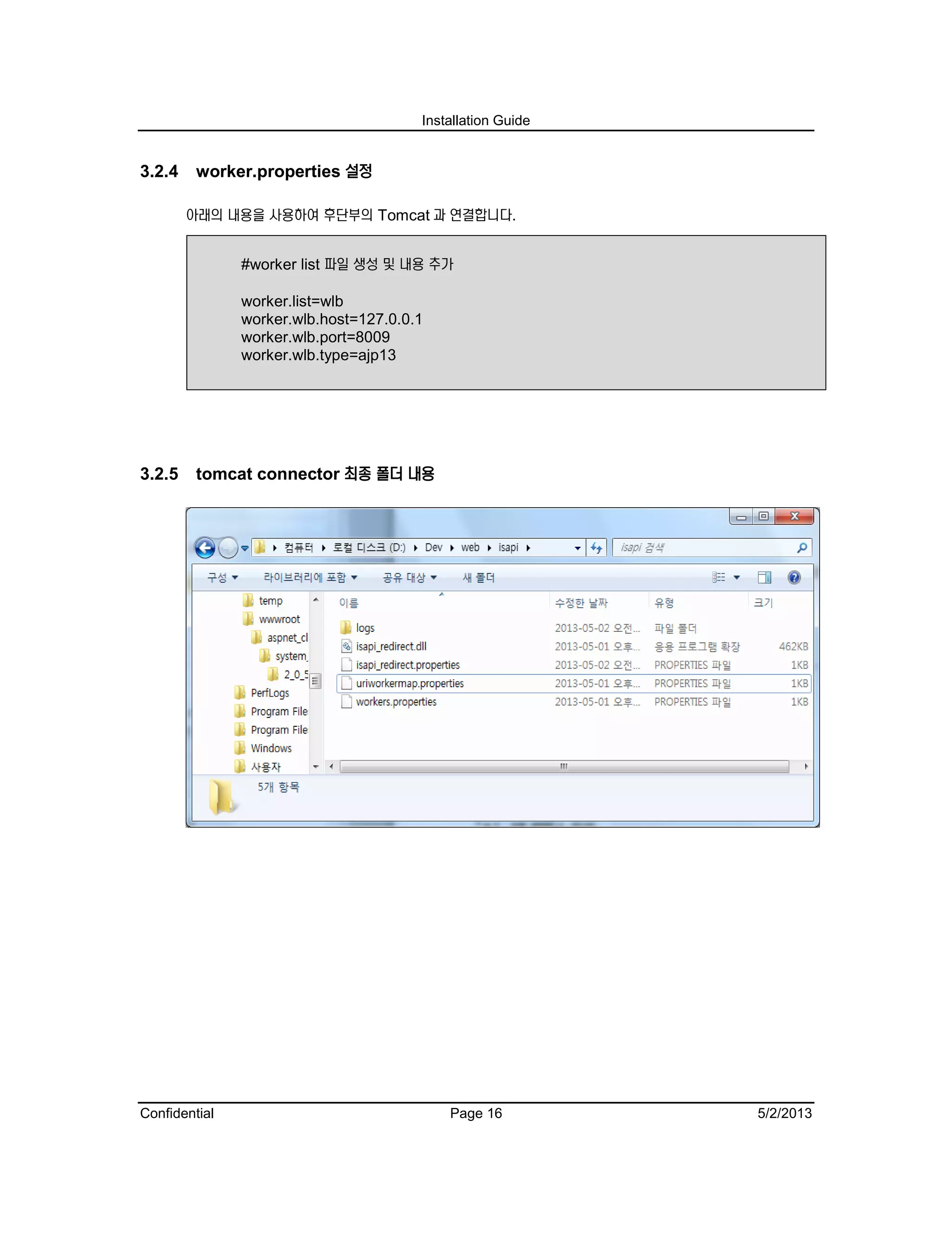 Installation Guide
Confidential Page 16 5/2/2013
3.2.4 worker.properties 설정
아래의 내용을 사용하여 후단부의 Tomcat 과 연결합니다.
#worker list 파일 생성 및 내용 추가
worker.list=wlb
worker.wlb.host=127.0.0.1
worker.wlb.port=8009
worker.wlb.type=ajp13
3.2.5 tomcat connector 최종 폴더 내용
 