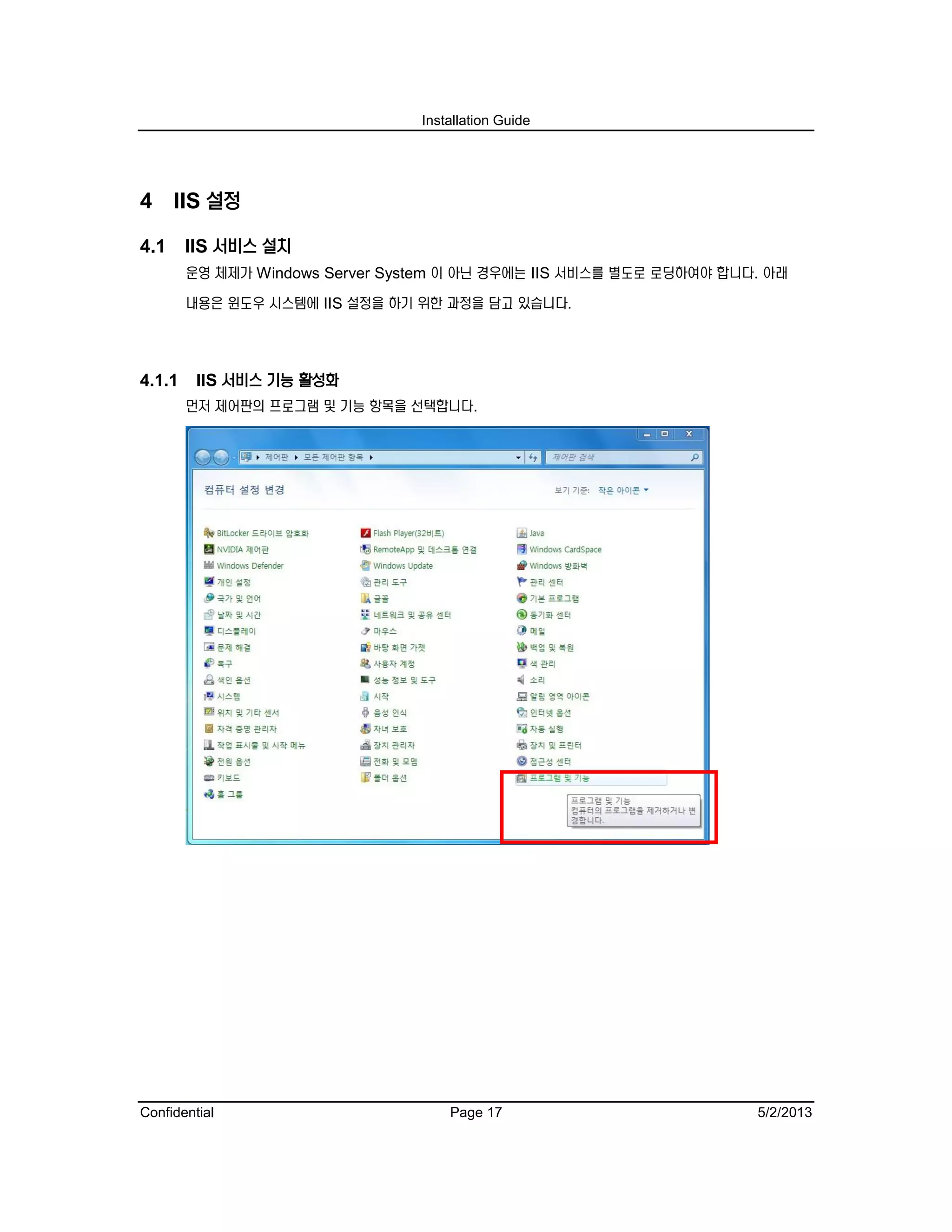 Installation Guide
Confidential Page 17 5/2/2013
4 IIS 설정
4.1 IIS 서비스 설치
운영 체제가 Windows Server System 이 아닌 경우에는 IIS 서비스를 별도로 로딩하여야 합니다. 아래
내용은 윈도우 시스템에 IIS 설정을 하기 위한 과정을 담고 있습니다.
4.1.1 IIS 서비스 기능 활성화
먼저 제어판의 프로그램 및 기능 항목을 선택합니다.
 
