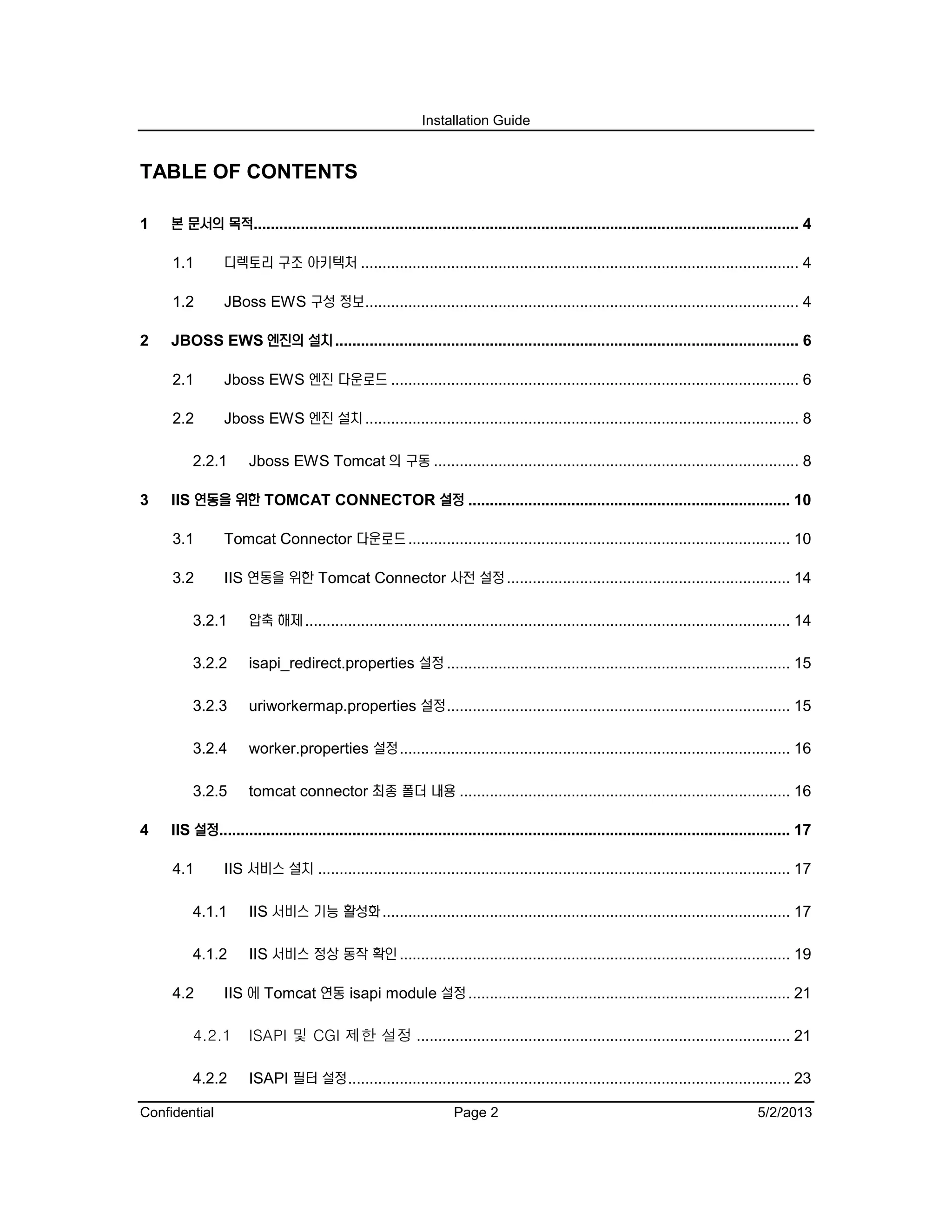 Installation Guide
Confidential Page 2 5/2/2013
TABLE OF CONTENTS
1 본 문서의 목적............................................................................................................................... 4
1.1 디렉토리 구조 아키텍처 ...................................................................................................... 4
1.2 JBoss EWS 구성 정보..................................................................................................... 4
2 JBOSS EWS 엔진의 설치............................................................................................................ 6
2.1 Jboss EWS 엔진 다운로드 ............................................................................................... 6
2.2 Jboss EWS 엔진 설치..................................................................................................... 8
2.2.1 Jboss EWS Tomcat 의 구동 ..................................................................................... 8
3 IIS 연동을 위한 TOMCAT CONNECTOR 설정 ........................................................................... 10
3.1 Tomcat Connector 다운로드......................................................................................... 10
3.2 IIS 연동을 위한 Tomcat Connector 사전 설정.................................................................. 14
3.2.1 압축 해제................................................................................................................. 14
3.2.2 isapi_redirect.properties 설정 ................................................................................ 15
3.2.3 uriworkermap.properties 설정................................................................................ 15
3.2.4 worker.properties 설정........................................................................................... 16
3.2.5 tomcat connector 최종 폴더 내용 ............................................................................. 16
4 IIS 설정..................................................................................................................................... 17
4.1 IIS 서비스 설치 .............................................................................................................. 17
4.1.1 IIS 서비스 기능 활성화............................................................................................... 17
4.1.2 IIS 서비스 정상 동작 확인........................................................................................... 19
4.2 IIS 에 Tomcat 연동 isapi module 설정........................................................................... 21
4.2.1 ISAPI 및 CGI 제한 설정 ....................................................................................... 21
4.2.2 ISAPI 필터 설정....................................................................................................... 23
 