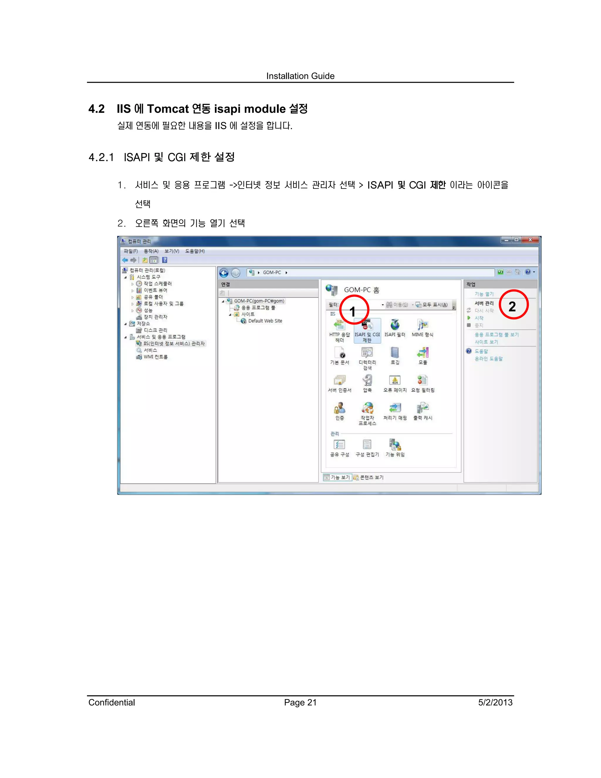 Installation Guide
Confidential Page 21 5/2/2013
4.2 IIS 에 Tomcat 연동 isapi module 설정
실제 연동에 필요한 내용을 IIS 에 설정을 합니다.
4.2.1 ISAPI 및 CGI 제한 설정
1. 서비스 및 응용 프로그램 ->인터넷 정보 서비스 관리자 선택 > ISAPI 및 CGI 제한 이라는 아이콘을
선택
2. 오른쪽 화면의 기능 열기 선택
21
 
