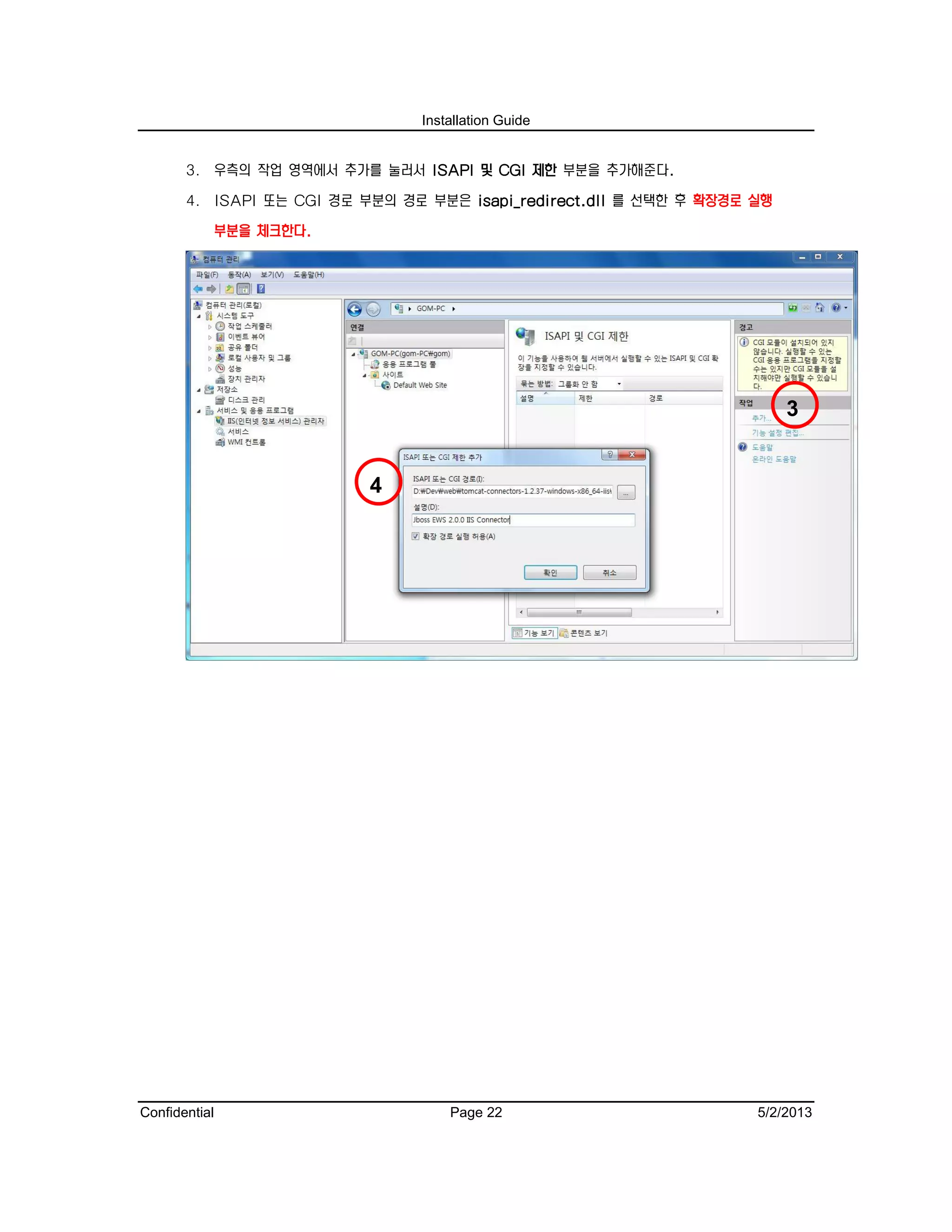 Installation Guide
Confidential Page 22 5/2/2013
3. 우측의 작업 영역에서 추가를 눌러서 ISAPI 및 CGI 제한 부분을 추가해준다.
4. ISAPI 또는 CGI 경로 부분의 경로 부분은 isapi_redirect.dll 를 선택한 후 확장경로 실행
부분을 체크한다.
3
4
 