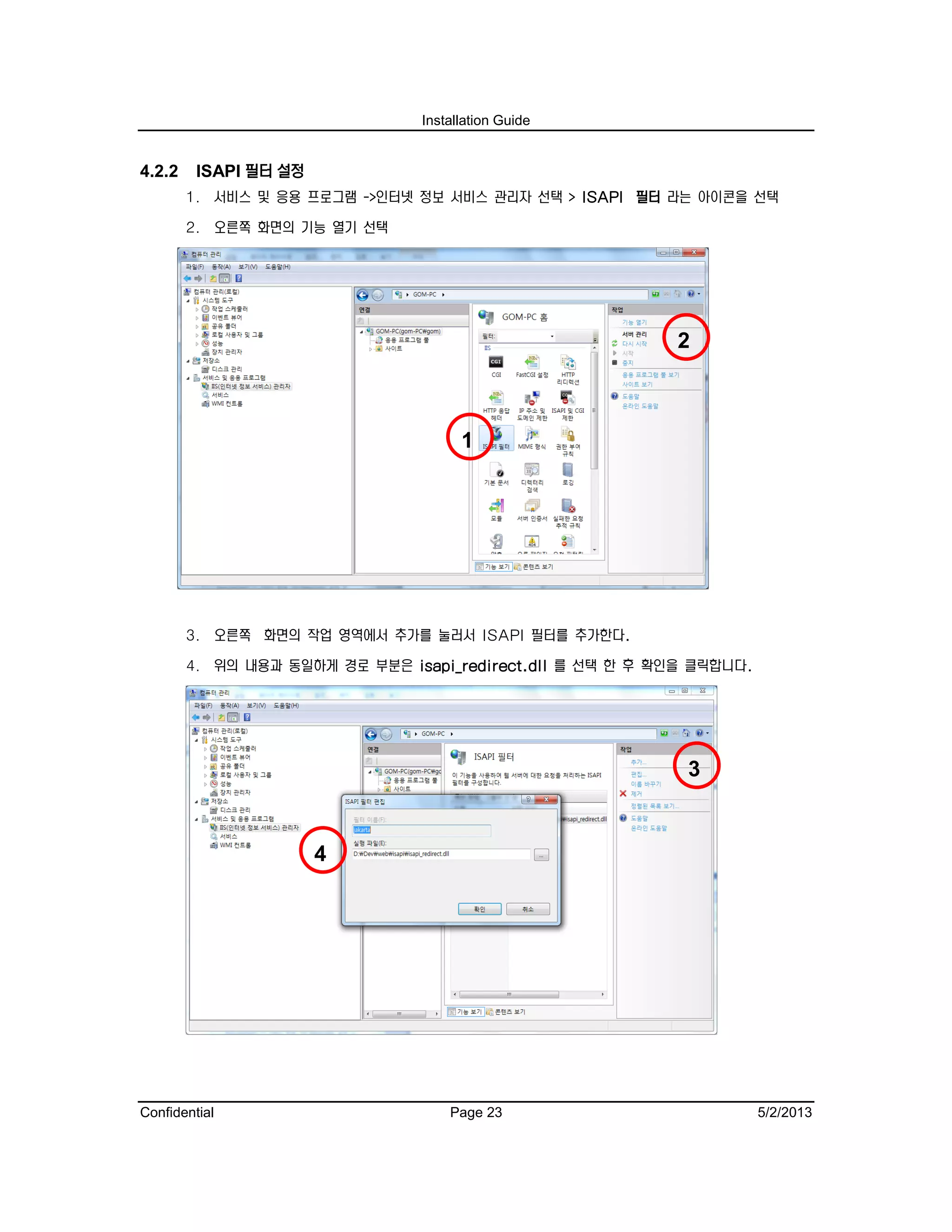 Installation Guide
Confidential Page 23 5/2/2013
4.2.2 ISAPI 필터 설정
1. 서비스 및 응용 프로그램 ->인터넷 정보 서비스 관리자 선택 > ISAPI 필터 라는 아이콘을 선택
2. 오른쪽 화면의 기능 열기 선택
3. 오른쪽 화면의 작업 영역에서 추가를 눌러서 ISAPI 필터를 추가한다.
4. 위의 내용과 동일하게 경로 부분은 isapi_redirect.dll 를 선택 한 후 확인을 클릭합니다.
4
3
2
1
 