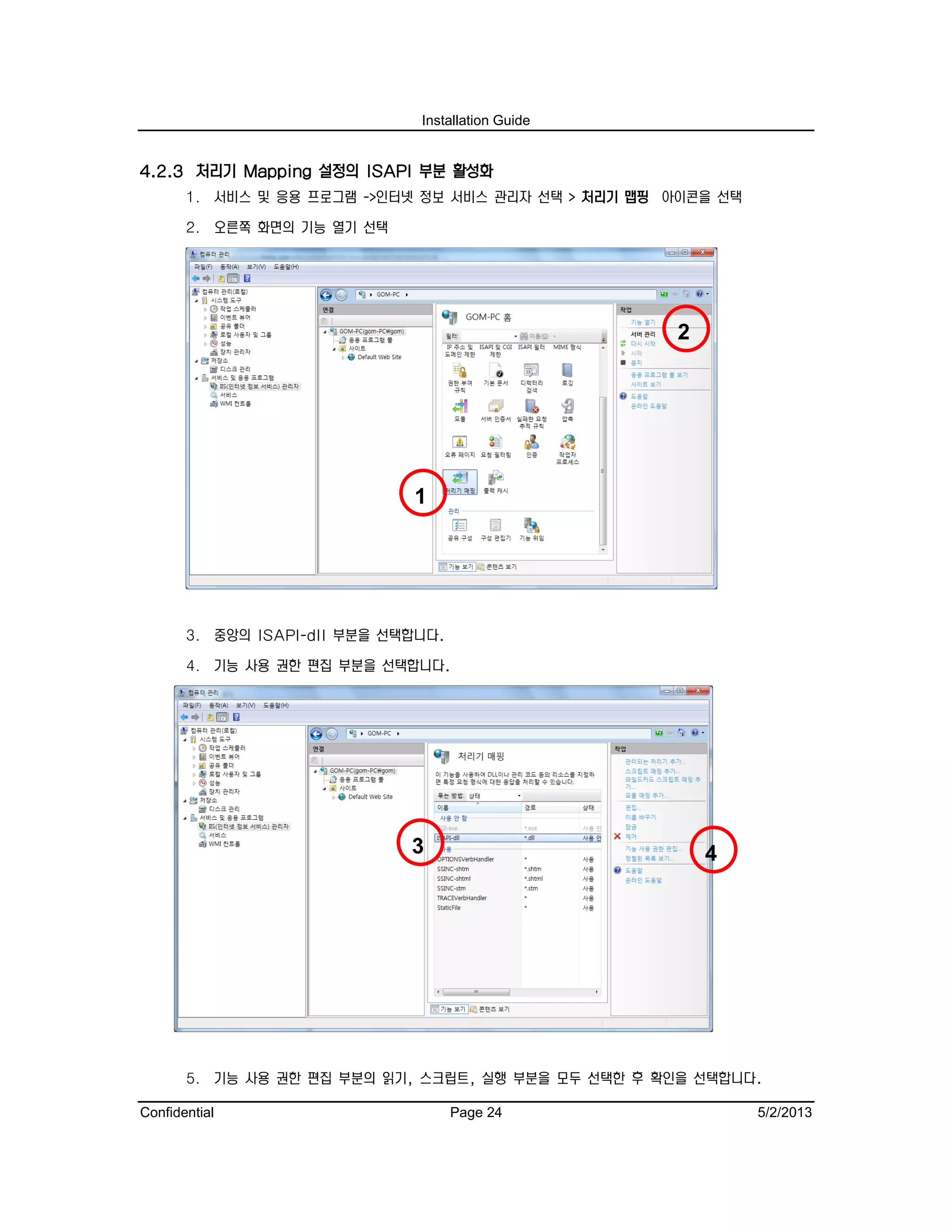 Installation Guide
Confidential Page 24 5/2/2013
4.2.3 처리기 Mapping 설정의 ISAPI 부분 활성화
1. 서비스 및 응용 프로그램 ->인터넷 정보 서비스 관리자 선택 > 처리기 맵핑 아이콘을 선택
2. 오른쪽 화면의 기능 열기 선택
3. 중앙의 ISAPI-dll 부분을 선택합니다.
4. 기능 사용 권한 편집 부분을 선택합니다.
5. 기능 사용 권한 편집 부분의 읽기, 스크립트, 실행 부분을 모두 선택한 후 확인을 선택합니다.
43
2
1
 
