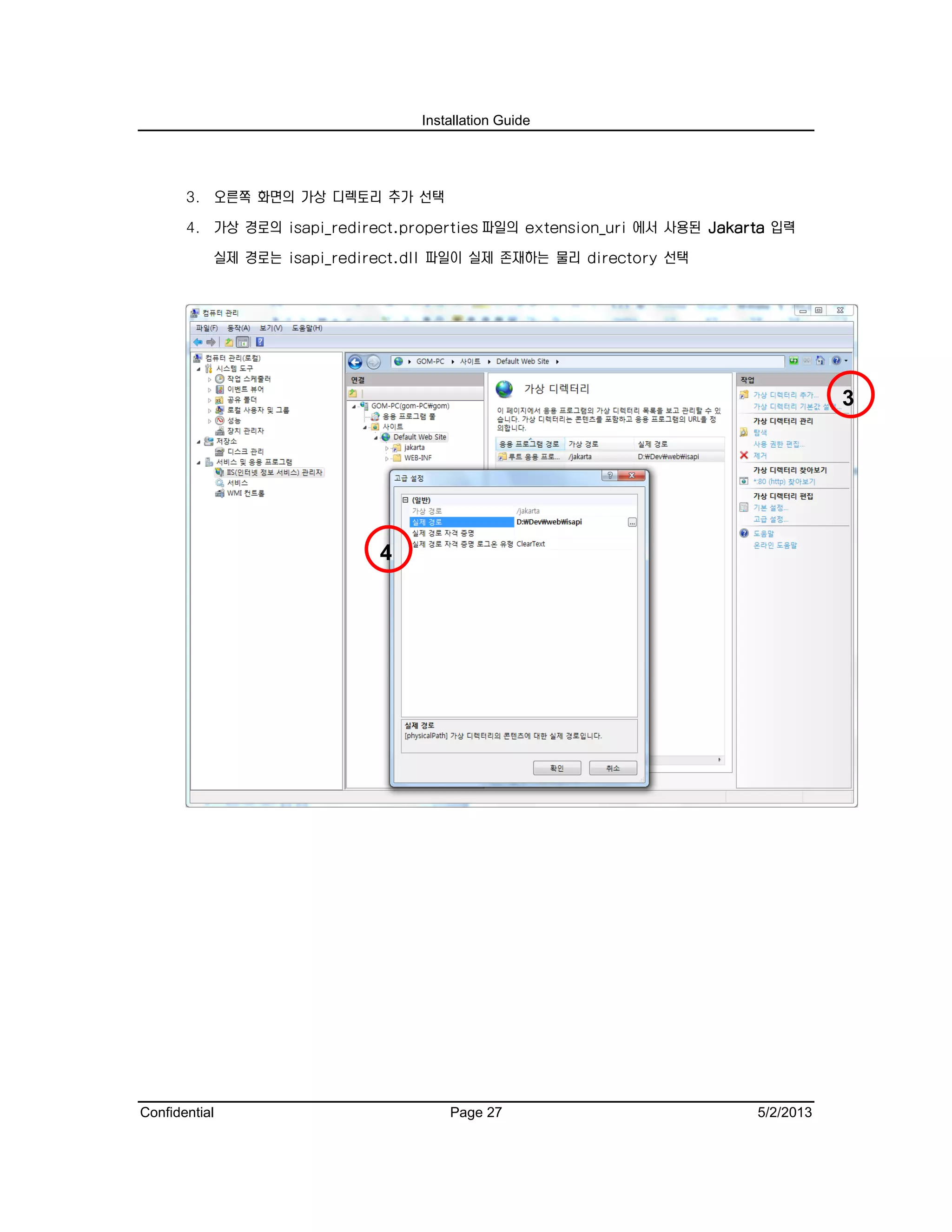 Installation Guide
Confidential Page 27 5/2/2013
3. 오른쪽 화면의 가상 디렉토리 추가 선택
4. 가상 경로의 isapi_redirect.properties 파일의 extension_uri 에서 사용된 Jakarta 입력
실제 경로는 isapi_redirect.dll 파일이 실제 존재하는 물리 directory 선택
3
4
 