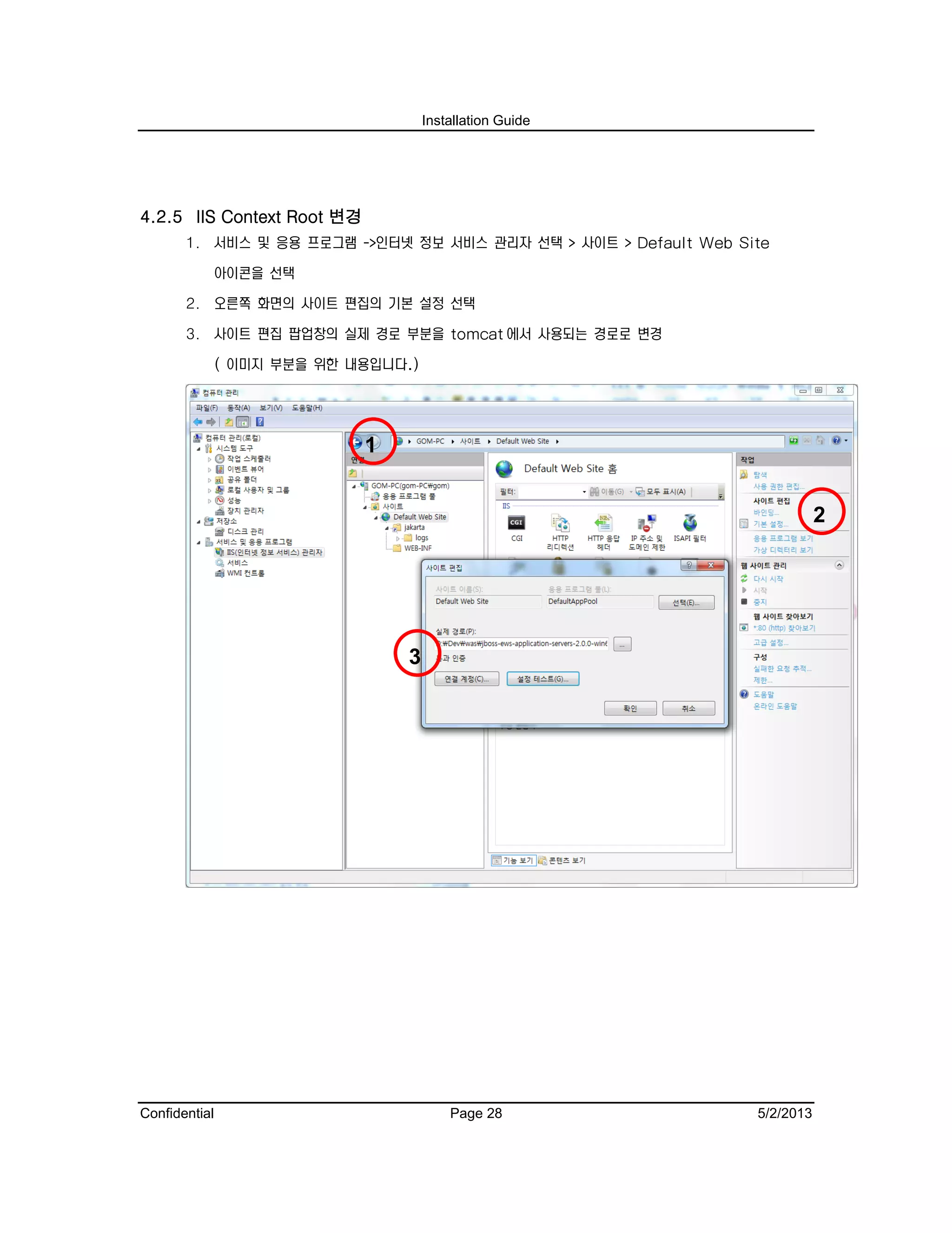 Installation Guide
Confidential Page 28 5/2/2013
4.2.5 IIS Context Root 변경
1. 서비스 및 응용 프로그램 ->인터넷 정보 서비스 관리자 선택 > 사이트 > Default Web Site
아이콘을 선택
2. 오른쪽 화면의 사이트 편집의 기본 설정 선택
3. 사이트 편집 팝업창의 실제 경로 부분을 tomcat 에서 사용되는 경로로 변경
( 이미지 부분을 위한 내용입니다.)
2
1
3
 