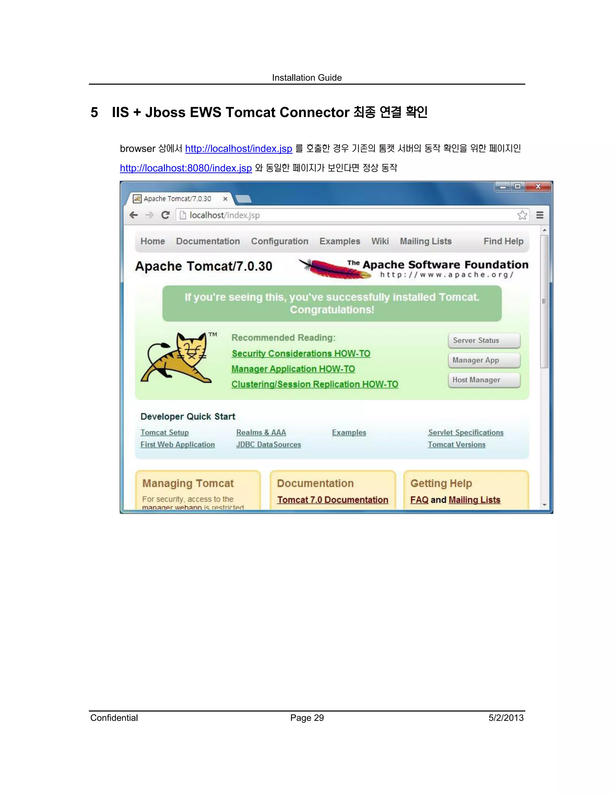 Installation Guide
Confidential Page 29 5/2/2013
5 IIS + Jboss EWS Tomcat Connector 최종 연결 확인
browser 상에서 http://localhost/index.jsp 를 호출한 경우 기존의 톰캣 서버의 동작 확인을 위한 페이지인
http://localhost:8080/index.jsp 와 동일한 페이지가 보인다면 정상 동작
 