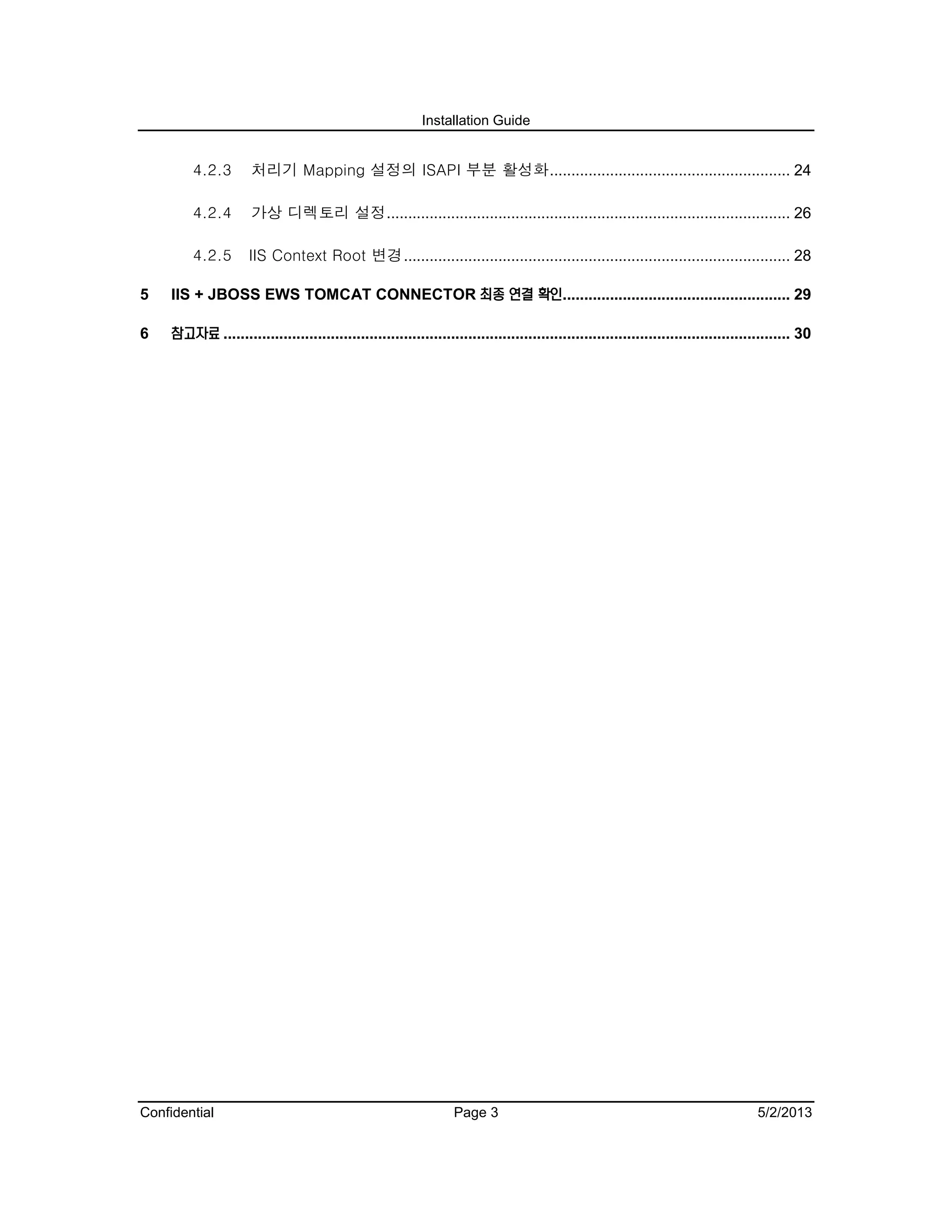 Installation Guide
Confidential Page 3 5/2/2013
4.2.3 처리기 Mapping 설정의 ISAPI 부분 활성화........................................................ 24
4.2.4 가상 디렉토리 설정.............................................................................................. 26
4.2.5 IIS Context Root 변경.......................................................................................... 28
5 IIS + JBOSS EWS TOMCAT CONNECTOR 최종 연결 확인..................................................... 29
6 참고자료 .................................................................................................................................... 30
 