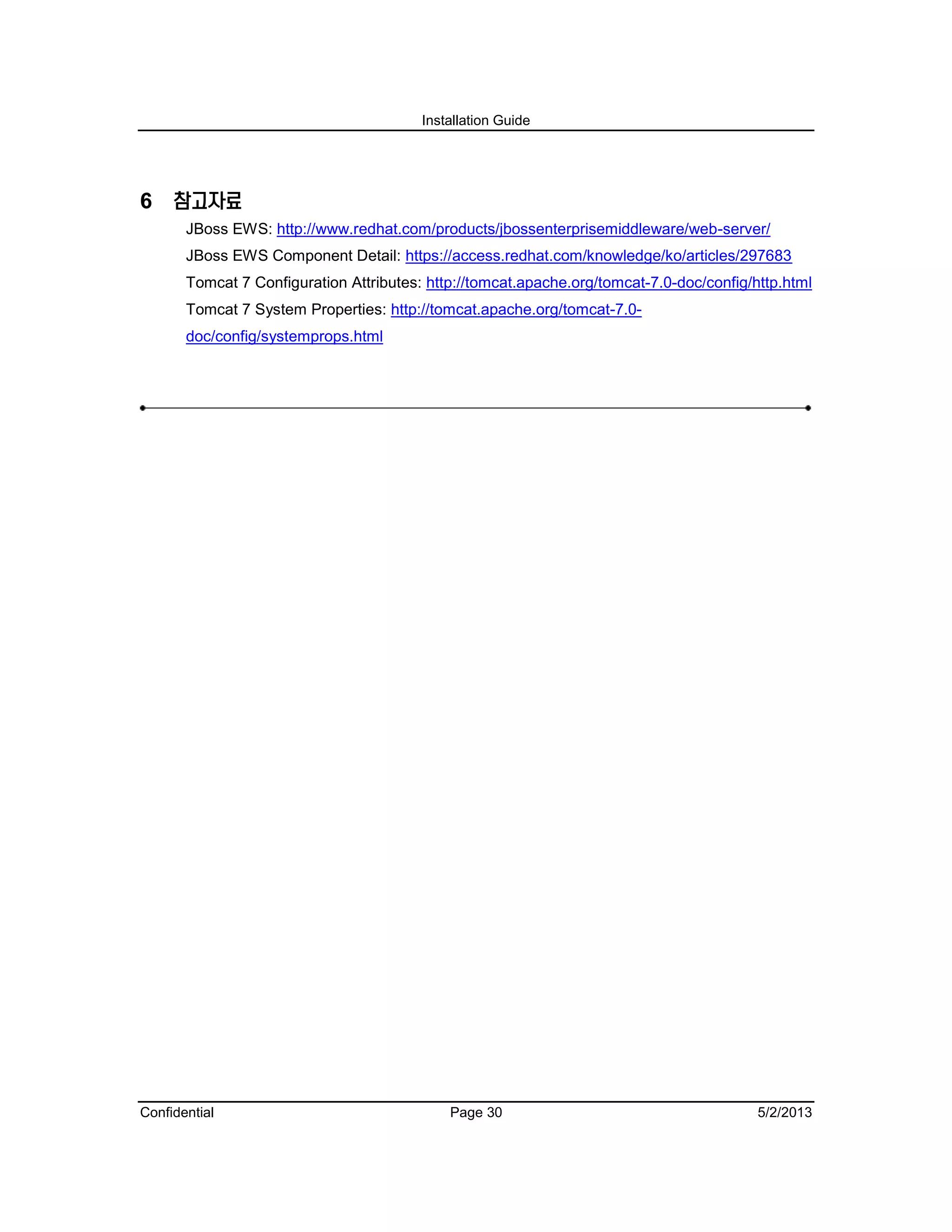 Installation Guide
Confidential Page 30 5/2/2013
6 참고자료
JBoss EWS: http://www.redhat.com/products/jbossenterprisemiddleware/web-server/
JBoss EWS Component Detail: https://access.redhat.com/knowledge/ko/articles/297683
Tomcat 7 Configuration Attributes: http://tomcat.apache.org/tomcat-7.0-doc/config/http.html
Tomcat 7 System Properties: http://tomcat.apache.org/tomcat-7.0-
doc/config/systemprops.html
 
