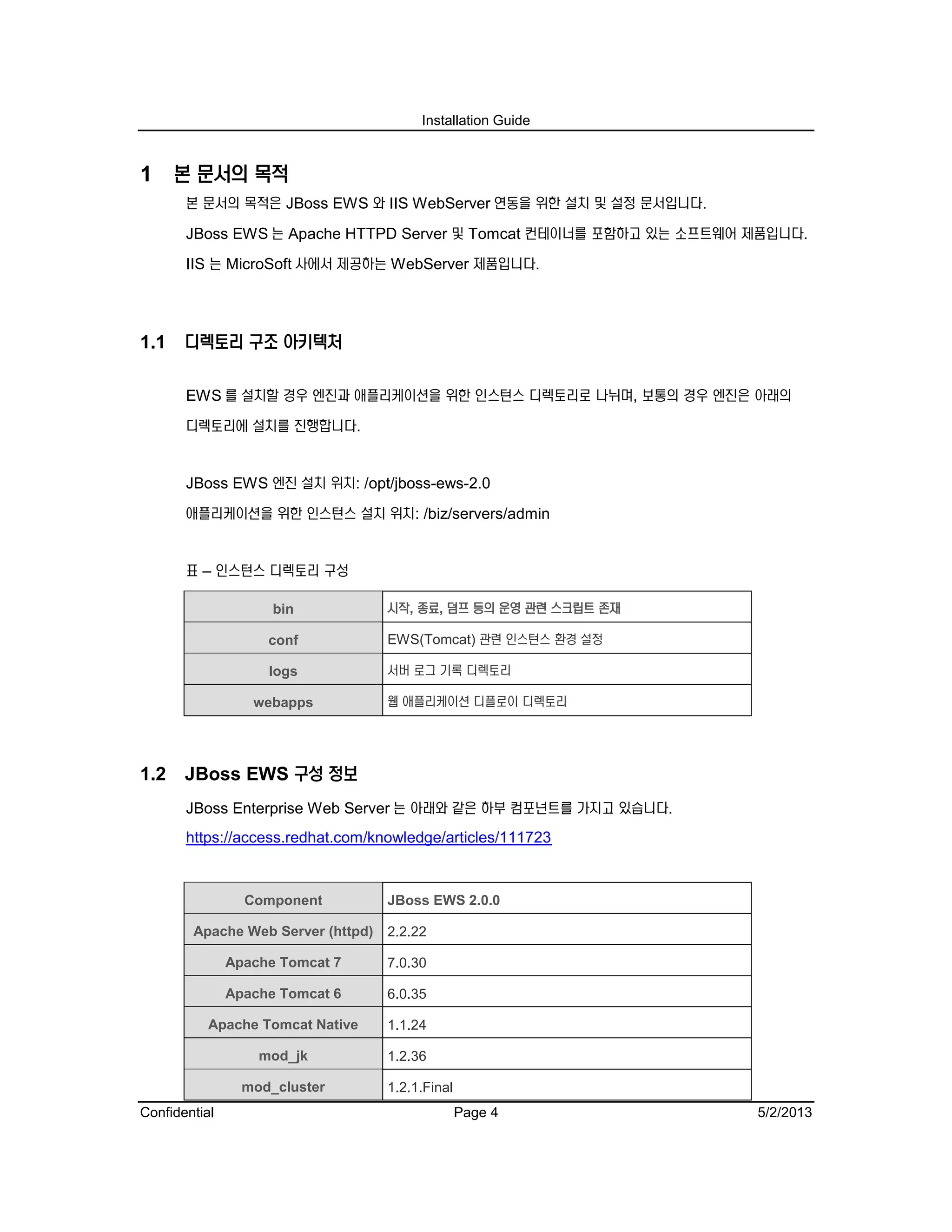 Installation Guide
Confidential Page 4 5/2/2013
1 본 문서의 목적
본 문서의 목적은 JBoss EWS 와 IIS WebServer 연동을 위한 설치 및 설정 문서입니다.
JBoss EWS 는 Apache HTTPD Server 및 Tomcat 컨테이너를 포함하고 있는 소프트웨어 제품입니다.
IIS 는 MicroSoft 사에서 제공하는 WebServer 제품입니다.
1.1 디렉토리 구조 아키텍처
EWS 를 설치할 경우 엔진과 애플리케이션을 위한 인스턴스 디렉토리로 나뉘며, 보통의 경우 엔진은 아래의
디렉토리에 설치를 진행합니다.
JBoss EWS 엔진 설치 위치: /opt/jboss-ews-2.0
애플리케이션을 위한 인스턴스 설치 위치: /biz/servers/admin
표 – 인스턴스 디렉토리 구성
bin 시작, 종료, 덤프 등의 운영 관련 스크립트 존재
conf EWS(Tomcat) 관련 인스턴스 환경 설정
logs 서버 로그 기록 디렉토리
webapps 웹 애플리케이션 디플로이 디렉토리
1.2 JBoss EWS 구성 정보
JBoss Enterprise Web Server 는 아래와 같은 하부 컴포넌트를 가지고 있습니다.
https://access.redhat.com/knowledge/articles/111723
Component JBoss EWS 2.0.0
Apache Web Server (httpd) 2.2.22
Apache Tomcat 7 7.0.30
Apache Tomcat 6 6.0.35
Apache Tomcat Native 1.1.24
mod_jk 1.2.36
mod_cluster 1.2.1.Final
 