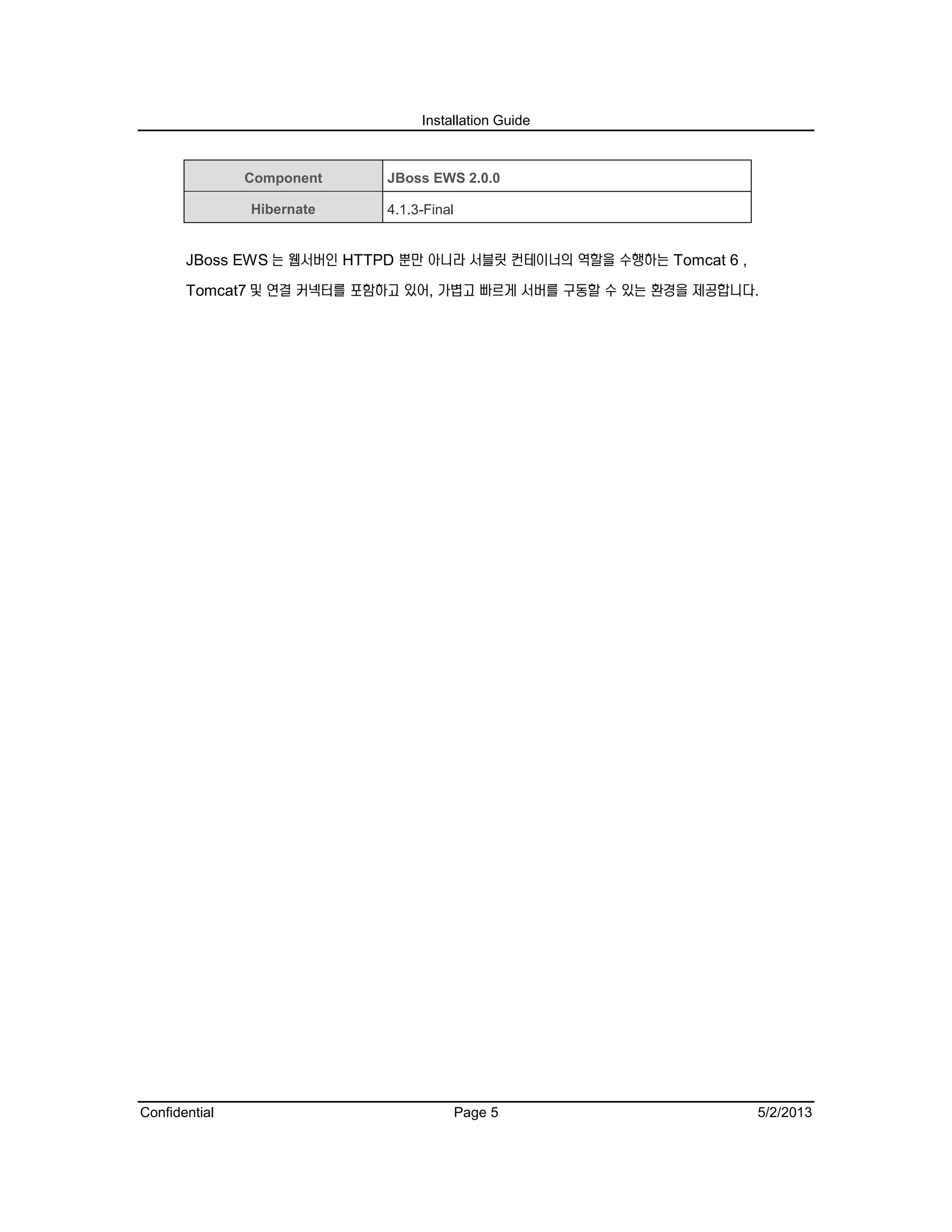 Installation Guide
Confidential Page 5 5/2/2013
Component JBoss EWS 2.0.0
Hibernate 4.1.3-Final
JBoss EWS 는 웹서버인 HTTPD 뿐만 아니라 서블릿 컨테이너의 역할을 수행하는 Tomcat 6 ,
Tomcat7 및 연결 커넥터를 포함하고 있어, 가볍고 빠르게 서버를 구동할 수 있는 환경을 제공합니다.
 