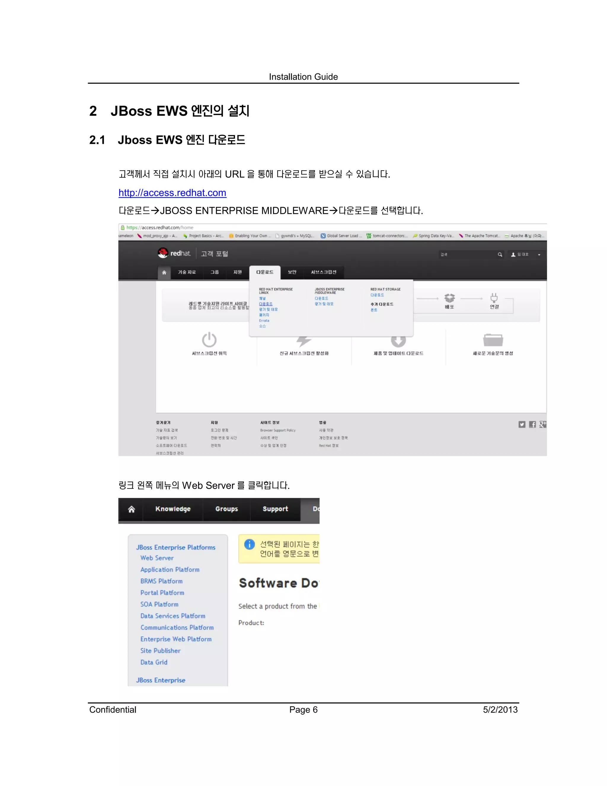 Installation Guide
Confidential Page 6 5/2/2013
2 JBoss EWS 엔진의 설치
2.1 Jboss EWS 엔진 다운로드
고객께서 직접 설치시 아래의 URL 을 통해 다운로드를 받으실 수 있습니다.
http://access.redhat.com
다운로드JBOSS ENTERPRISE MIDDLEWARE다운로드를 선택합니다.
링크 왼쪽 메뉴의 Web Server 를 클릭합니다.
 
