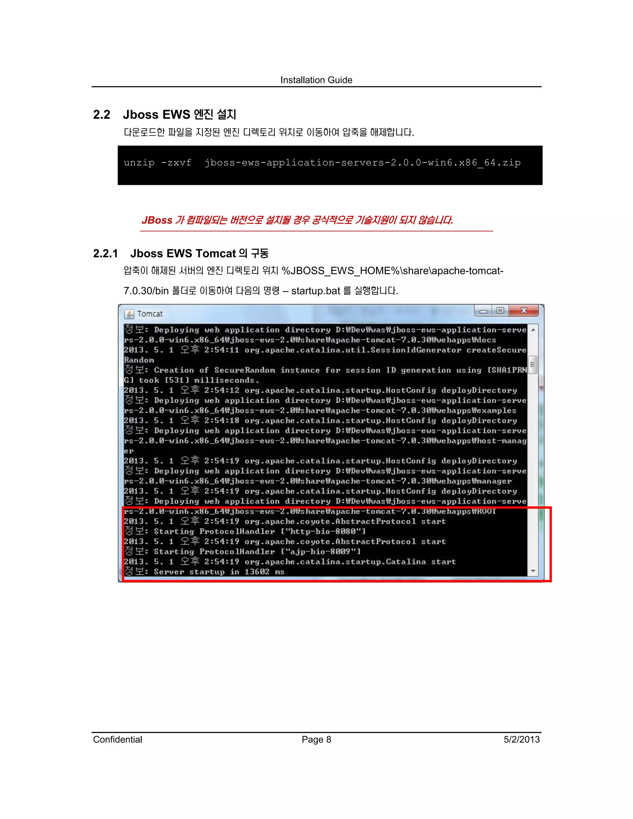 Installation Guide
Confidential Page 8 5/2/2013
2.2 Jboss EWS 엔진 설치
다운로드한 파일을 지정된 엔진 디렉토리 위치로 이동하여 압축을 해제합니다.
unzip -zxvf jboss-ews-application-servers-2.0.0-win6.x86_64.zip
JBoss 가 컴파일되는 버전으로 설치될 경우 공식적으로 기술지원이 되지 않습니다.
2.2.1 Jboss EWS Tomcat 의 구동
압축이 해제된 서버의 엔진 디렉토리 위치 %JBOSS_EWS_HOME%shareapache-tomcat-
7.0.30/bin 폴더로 이동하여 다음의 명령 – startup.bat 를 실행합니다.
 