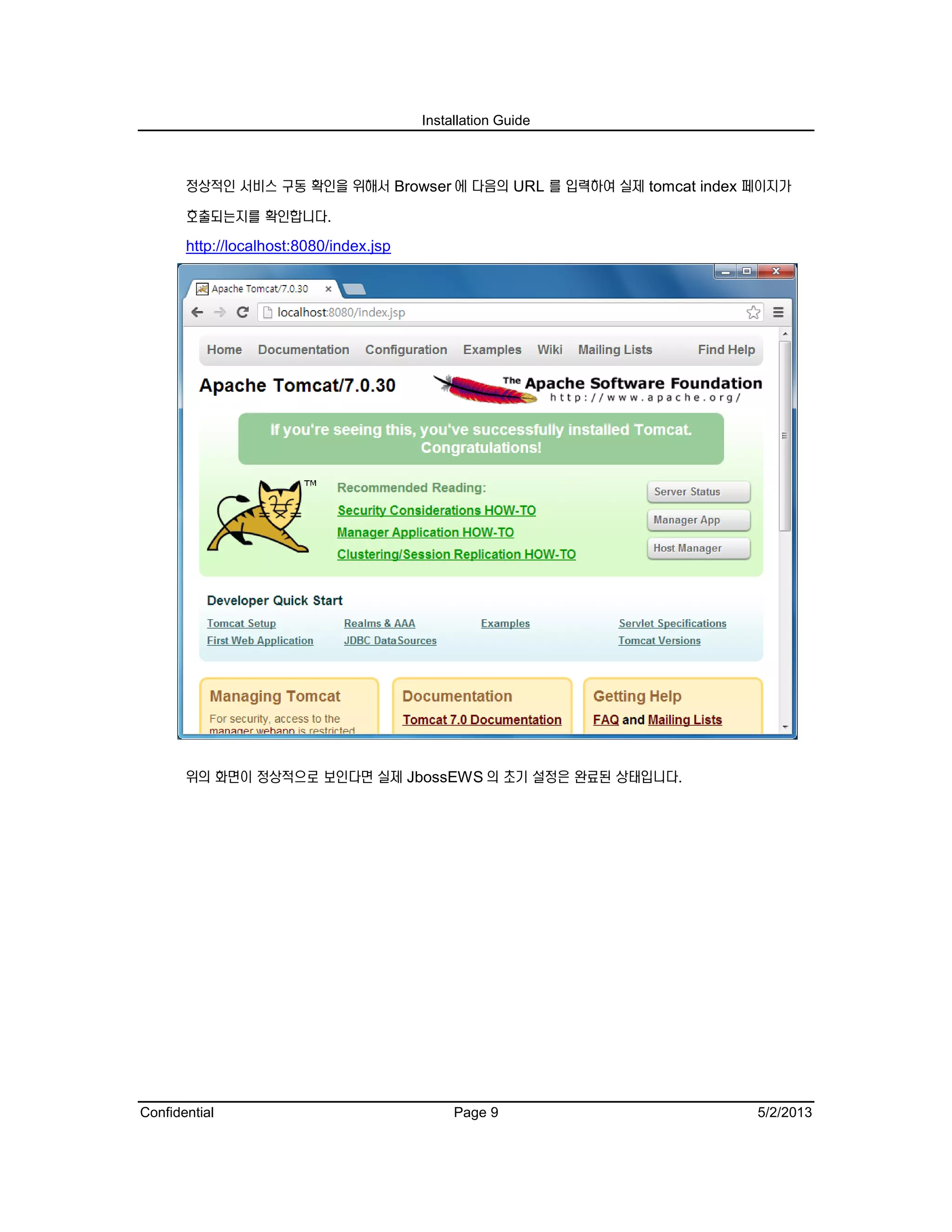 Installation Guide
Confidential Page 9 5/2/2013
정상적인 서비스 구동 확인을 위해서 Browser 에 다음의 URL 를 입력하여 실제 tomcat index 페이지가
호출되는지를 확인합니다.
http://localhost:8080/index.jsp
위의 화면이 정상적으로 보인다면 실제 JbossEWS 의 초기 설정은 완료된 상태입니다.
 