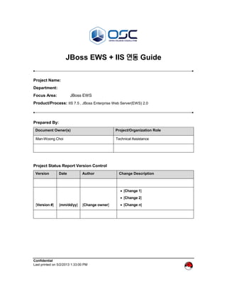 Confidential
Last printed on 5/2/2013 1:33:00 PM
JBoss EWS + IIS 연동 Guide
Project Name:
Department:
Focus Area: JBoss EWS
Product/Process: IIS 7.5 , JBoss Enterprise Web Server(EWS) 2.0
Prepared By:
Document Owner(s) Project/Organization Role
Man-Woong Choi Technical Assistance
Project Status Report Version Control
Version Date Author Change Description
[Version #] [mm/dd/yy] [Change owner]
 [Change 1]
 [Change 2]
 [Change n]
 