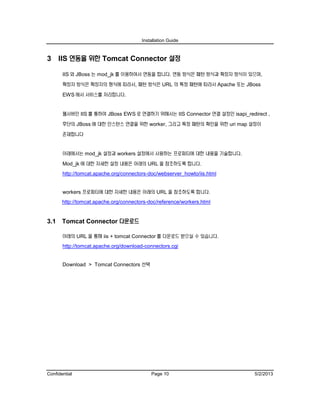 Installation Guide
Confidential Page 10 5/2/2013
3 IIS 연동을 위한 Tomcat Connector 설정
IIS 와 JBoss 는 mod_jk 를 이용하여서 연동을 합니다. 연동 방식은 패턴 방식과 확장자 방식이 있으며,
확장자 방식은 확장자의 형식에 따라서, 패턴 방식은 URL 의 특정 패턴에 따라서 Apache 또는 JBoss
EWS 에서 서비스를 처리합니다.
웹서버인 IIS 를 통하여 JBoss EWS 로 연결하기 위해서는 IIS Connector 연결 설정인 isapi_redirect ,
후단의 JBoss 에 대한 인스턴스 연결을 위한 worker, 그리고 특정 패턴의 확인을 위한 uri map 설정이
존재합니다
아래에서는 mod_jk 설정과 workers 설정에서 사용하는 프로퍼티에 대한 내용을 기술합니다.
Mod_jk 에 대한 자세한 설정 내용은 아래의 URL 을 참조하도록 합니다.
http://tomcat.apache.org/connectors-doc/webserver_howto/iis.html
workers 프로퍼티에 대한 자세한 내용은 아래의 URL 을 참조하도록 합니다.
http://tomcat.apache.org/connectors-doc/reference/workers.html
3.1 Tomcat Connector 다운로드
아래의 URL 을 통해 iis + tomcat Connector 를 다운로드 받으실 수 있습니다.
http://tomcat.apache.org/download-connectors.cgi
Download > Tomcat Connectors 선택
 