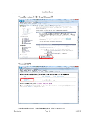 Installation Guide
Confidential Page 12 5/2/2013
Tomcat Connectors JK 1.2 > Binary Releases 선택
Windows 폴더 선택
tomcat-connectors-1.2.37-windows-x86_64-iis.zip 파일 선택후 다운로드
 