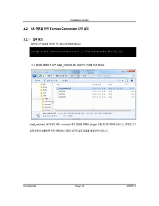 Installation Guide
Confidential Page 14 5/2/2013
3.2 IIS 연동을 위한 Tomcat Connector 사전 설정
3.2.1 압축 해제
다운로드한 파일을 원하는 위치에서 압축해제 합니다.
unzip -zxvf tomcat-connectors-1.2.37-windows-x86_64-iis.zip
초기 압축을 해제하게 되면 isapi_redirect.dll 파일만이 존재를 하게 됩니다.
Isapi_redirect.dll 파일은 IIS + tomcat 과의 연동을 위해서 plugin 모듈 형태로 IIS 에 심어지는 파일입니다.
실제 연동이 원활하게 하기 위해서는 다음의 세가지 설정 파일을 생성하여야 합니다.
 