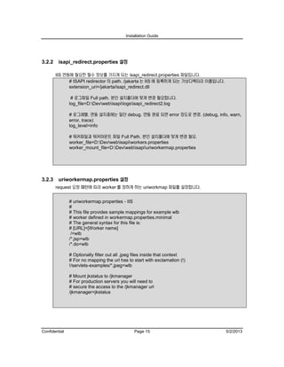 Installation Guide
Confidential Page 15 5/2/2013
3.2.2 isapi_redirect.properties 설정
IIS 연동에 필요한 필수 정보를 가지게 되는 isapi_redirect.properties 파일입니다.
# ISAPI redirector 의 path. /jakarta 는 IIS 에 등록하게 되는 가상디렉터리 이름입니다.
extension_uri=/jakarta/isapi_redirect.dll
# 로그파일 Full path. 본인 설치폴더에 맞게 변경 필요합니다.
log_file=D:Devwebisapilogsisapi_redirect2.log
# 로그레벨. 연동 설치중에는 일단 debug. 연동 완료 되면 error 정도로 변경. (debug, info, warn,
error, trace)
log_level=info
# 워커파일과 워커마운트 파일 Full Path. 본인 설치폴더에 맞게 변경 필요.
worker_file=D:Devwebisapiworkers.properties
worker_mount_file=D:Devwebisapiuriworkermap.properties
3.2.3 uriworkermap.properties 설정
request 요청 패턴에 따라 worker 를 정하게 하는 uriworkmap 파일를 설정합니다.
# uriworkermap.properties - IIS
#
# This file provides sample mappings for example wlb
# worker defined in workermap.properties.minimal
# The general syntax for this file is:
# [URL]=[Worker name]
/=wlb
/*.jsp=wlb
/*.do=wlb
# Optionally filter out all .jpeg files inside that context
# For no mapping the url has to start with exclamation (!)
!/servlets-examples/*.jpeg=wlb
# Mount jkstatus to /jkmanager
# For production servers you will need to
# secure the access to the /jkmanager url
/jkmanager=jkstatus
 