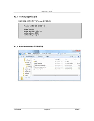 Installation Guide
Confidential Page 16 5/2/2013
3.2.4 worker.properties 설정
아래의 내용을 사용하여 후단부의 Tomcat 과 연결합니다.
#worker list 파일 생성 및 내용 추가
worker.list=wlb
worker.wlb.host=127.0.0.1
worker.wlb.port=8009
worker.wlb.type=ajp13
3.2.5 tomcat connector 최종 폴더 내용
 