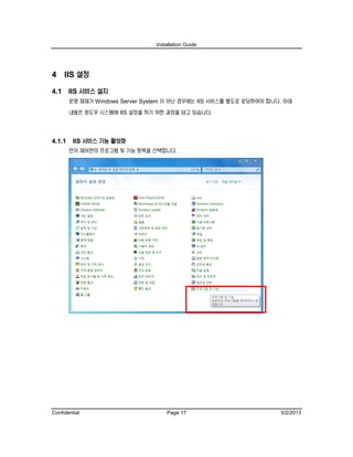 Installation Guide
Confidential Page 17 5/2/2013
4 IIS 설정
4.1 IIS 서비스 설치
운영 체제가 Windows Server System 이 아닌 경우에는 IIS 서비스를 별도로 로딩하여야 합니다. 아래
내용은 윈도우 시스템에 IIS 설정을 하기 위한 과정을 담고 있습니다.
4.1.1 IIS 서비스 기능 활성화
먼저 제어판의 프로그램 및 기능 항목을 선택합니다.
 