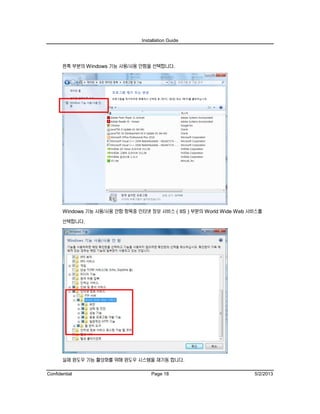 Installation Guide
Confidential Page 18 5/2/2013
왼쪽 부분의 Windows 기능 사용/사용 안함을 선택합니다.
Windows 기능 사용/사용 안함 항목중 인터넷 정보 서비스 ( IIS ) 부분의 World Wide Web 서비스를
선택합니다.
실제 윈도우 기능 활성화를 위해 윈도우 시스템을 재기동 합니다.
 