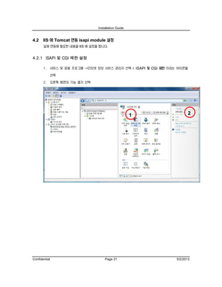Installation Guide
Confidential Page 21 5/2/2013
4.2 IIS 에 Tomcat 연동 isapi module 설정
실제 연동에 필요한 내용을 IIS 에 설정을 합니다.
4.2.1 ISAPI 및 CGI 제한 설정
1. 서비스 및 응용 프로그램 ->인터넷 정보 서비스 관리자 선택 > ISAPI 및 CGI 제한 이라는 아이콘을
선택
2. 오른쪽 화면의 기능 열기 선택
21
 