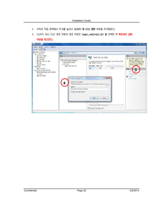 Installation Guide
Confidential Page 22 5/2/2013
3. 우측의 작업 영역에서 추가를 눌러서 ISAPI 및 CGI 제한 부분을 추가해준다.
4. ISAPI 또는 CGI 경로 부분의 경로 부분은 isapi_redirect.dll 를 선택한 후 확장경로 실행
부분을 체크한다.
3
4
 