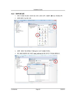 Installation Guide
Confidential Page 23 5/2/2013
4.2.2 ISAPI 필터 설정
1. 서비스 및 응용 프로그램 ->인터넷 정보 서비스 관리자 선택 > ISAPI 필터 라는 아이콘을 선택
2. 오른쪽 화면의 기능 열기 선택
3. 오른쪽 화면의 작업 영역에서 추가를 눌러서 ISAPI 필터를 추가한다.
4. 위의 내용과 동일하게 경로 부분은 isapi_redirect.dll 를 선택 한 후 확인을 클릭합니다.
4
3
2
1
 