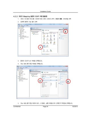 Installation Guide
Confidential Page 24 5/2/2013
4.2.3 처리기 Mapping 설정의 ISAPI 부분 활성화
1. 서비스 및 응용 프로그램 ->인터넷 정보 서비스 관리자 선택 > 처리기 맵핑 아이콘을 선택
2. 오른쪽 화면의 기능 열기 선택
3. 중앙의 ISAPI-dll 부분을 선택합니다.
4. 기능 사용 권한 편집 부분을 선택합니다.
5. 기능 사용 권한 편집 부분의 읽기, 스크립트, 실행 부분을 모두 선택한 후 확인을 선택합니다.
43
2
1
 