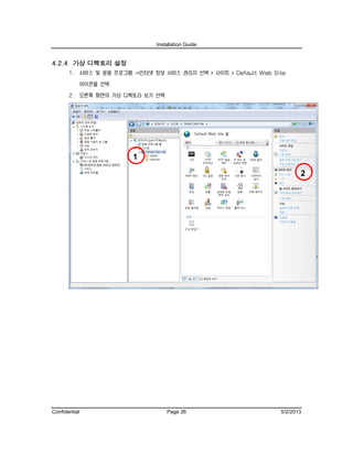 Installation Guide
Confidential Page 26 5/2/2013
4.2.4 가상 디렉토리 설정
1. 서비스 및 응용 프로그램 ->인터넷 정보 서비스 관리자 선택 > 사이트 > Default Web Site
아이콘을 선택
2. 오른쪽 화면의 가상 디렉토리 보기 선택
1
2
 