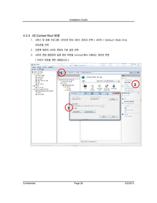 Installation Guide
Confidential Page 28 5/2/2013
4.2.5 IIS Context Root 변경
1. 서비스 및 응용 프로그램 ->인터넷 정보 서비스 관리자 선택 > 사이트 > Default Web Site
아이콘을 선택
2. 오른쪽 화면의 사이트 편집의 기본 설정 선택
3. 사이트 편집 팝업창의 실제 경로 부분을 tomcat 에서 사용되는 경로로 변경
( 이미지 부분을 위한 내용입니다.)
2
1
3
 