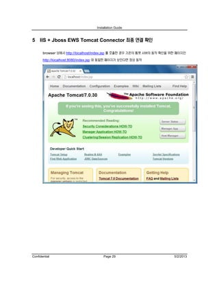 Installation Guide
Confidential Page 29 5/2/2013
5 IIS + Jboss EWS Tomcat Connector 최종 연결 확인
browser 상에서 http://localhost/index.jsp 를 호출한 경우 기존의 톰캣 서버의 동작 확인을 위한 페이지인
http://localhost:8080/index.jsp 와 동일한 페이지가 보인다면 정상 동작
 