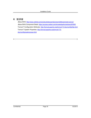 Installation Guide
Confidential Page 30 5/2/2013
6 참고자료
JBoss EWS: http://www.redhat.com/products/jbossenterprisemiddleware/web-server/
JBoss EWS Component Detail: https://access.redhat.com/knowledge/ko/articles/297683
Tomcat 7 Configuration Attributes: http://tomcat.apache.org/tomcat-7.0-doc/config/http.html
Tomcat 7 System Properties: http://tomcat.apache.org/tomcat-7.0-
doc/config/systemprops.html
 