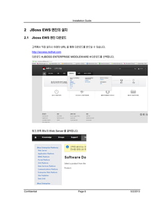 Installation Guide
Confidential Page 6 5/2/2013
2 JBoss EWS 엔진의 설치
2.1 Jboss EWS 엔진 다운로드
고객께서 직접 설치시 아래의 URL 을 통해 다운로드를 받으실 수 있습니다.
http://access.redhat.com
다운로드JBOSS ENTERPRISE MIDDLEWARE다운로드를 선택합니다.
링크 왼쪽 메뉴의 Web Server 를 클릭합니다.
 