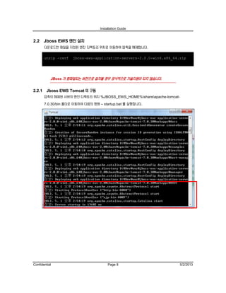 Installation Guide
Confidential Page 8 5/2/2013
2.2 Jboss EWS 엔진 설치
다운로드한 파일을 지정된 엔진 디렉토리 위치로 이동하여 압축을 해제합니다.
unzip -zxvf jboss-ews-application-servers-2.0.0-win6.x86_64.zip
JBoss 가 컴파일되는 버전으로 설치될 경우 공식적으로 기술지원이 되지 않습니다.
2.2.1 Jboss EWS Tomcat 의 구동
압축이 해제된 서버의 엔진 디렉토리 위치 %JBOSS_EWS_HOME%shareapache-tomcat-
7.0.30/bin 폴더로 이동하여 다음의 명령 – startup.bat 를 실행합니다.
 