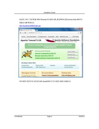 Installation Guide
Confidential Page 9 5/2/2013
정상적인 서비스 구동 확인을 위해서 Browser 에 다음의 URL 를 입력하여 실제 tomcat index 페이지가
호출되는지를 확인합니다.
http://localhost:8080/index.jsp
위의 화면이 정상적으로 보인다면 실제 JbossEWS 의 초기 설정은 완료된 상태입니다.
 