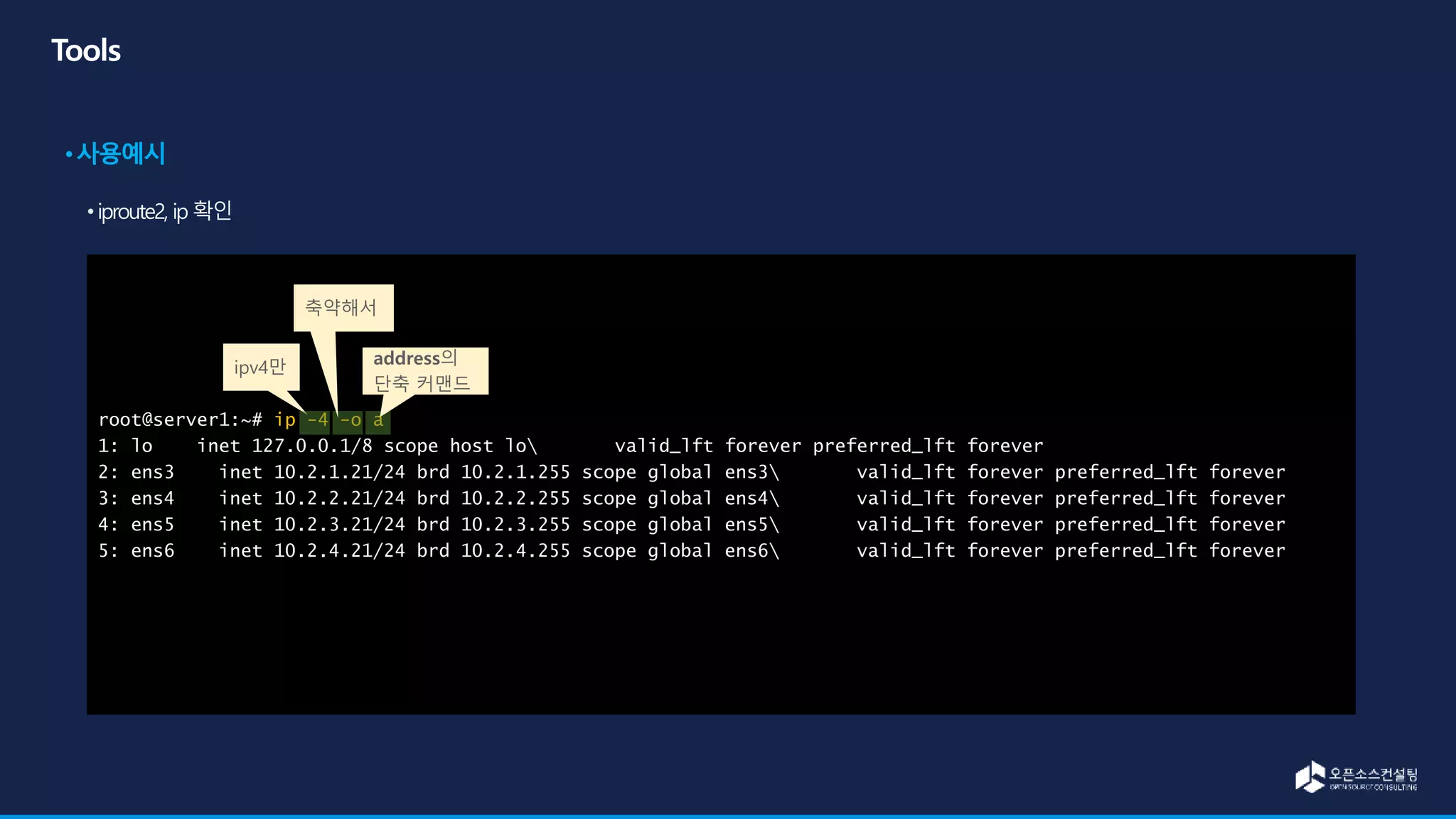 root@server1:~# ip -4 -o a
1: lo inet 127.0.0.1/8 scope host lo valid_lft forever preferred_lft forever
2: ens3 inet 10.2.1.21/24 brd 10.2.1.255 scope global ens3 valid_lft forever preferred_lft forever
3: ens4 inet 10.2.2.21/24 brd 10.2.2.255 scope global ens4 valid_lft forever preferred_lft forever
4: ens5 inet 10.2.3.21/24 brd 10.2.3.255 scope global ens5 valid_lft forever preferred_lft forever
5: ens6 inet 10.2.4.21/24 brd 10.2.4.255 scope global ens6 valid_lft forever preferred_lft forever
ipv4만
축약해서
address의
단축 커맨드
 