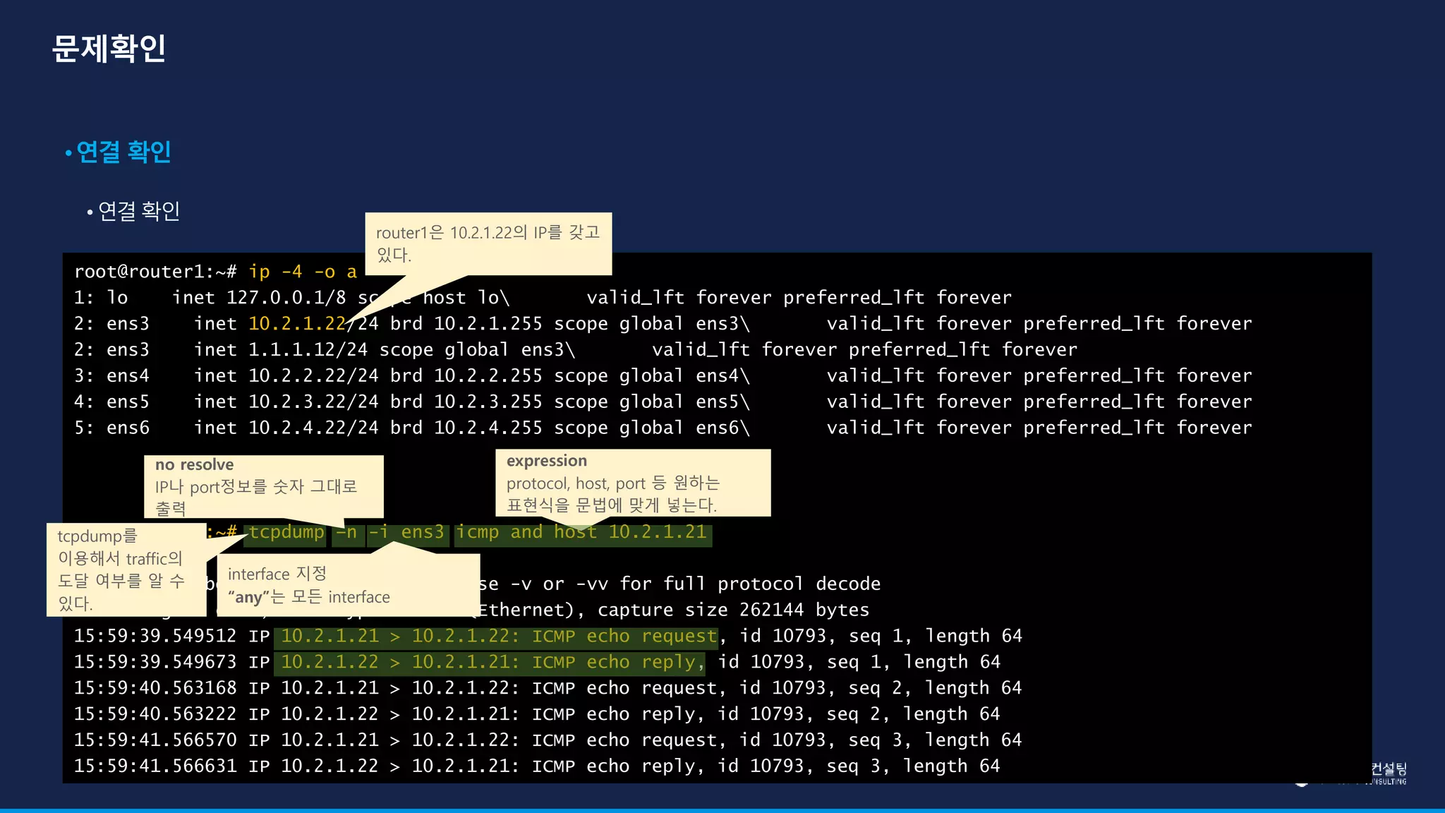 root@router1:~# ip -4 -o a
1: lo inet 127.0.0.1/8 scope host lo valid_lft forever preferred_lft forever
2: ens3 inet 10.2.1.22/24 brd 10.2.1.255 scope global ens3 valid_lft forever preferred_lft forever
2: ens3 inet 1.1.1.12/24 scope global ens3 valid_lft forever preferred_lft forever
3: ens4 inet 10.2.2.22/24 brd 10.2.2.255 scope global ens4 valid_lft forever preferred_lft forever
4: ens5 inet 10.2.3.22/24 brd 10.2.3.255 scope global ens5 valid_lft forever preferred_lft forever
5: ens6 inet 10.2.4.22/24 brd 10.2.4.255 scope global ens6 valid_lft forever preferred_lft forever
root@router1:~# tcpdump –n -i ens3 icmp and host 10.2.1.21
tcpdump: verbose output suppressed, use -v or -vv for full protocol decode
listening on ens3, link-type EN10MB (Ethernet), capture size 262144 bytes
15:59:39.549512 IP 10.2.1.21 > 10.2.1.22: ICMP echo request, id 10793, seq 1, length 64
15:59:39.549673 IP 10.2.1.22 > 10.2.1.21: ICMP echo reply, id 10793, seq 1, length 64
15:59:40.563168 IP 10.2.1.21 > 10.2.1.22: ICMP echo request, id 10793, seq 2, length 64
15:59:40.563222 IP 10.2.1.22 > 10.2.1.21: ICMP echo reply, id 10793, seq 2, length 64
15:59:41.566570 IP 10.2.1.21 > 10.2.1.22: ICMP echo request, id 10793, seq 3, length 64
15:59:41.566631 IP 10.2.1.22 > 10.2.1.21: ICMP echo reply, id 10793, seq 3, length 64
no resolve
IP나 port정보를 숫자 그대로
출력
interface 지정
“any”는 모든 interface
expression
protocol, host, port 등 원하는
표현식을 문법에 맞게 넣는다.
router1은 10.2.1.22의 IP를 갖고
있다.
tcpdump를
이용해서 traffic의
도달 여부를 알 수
있다.
 
