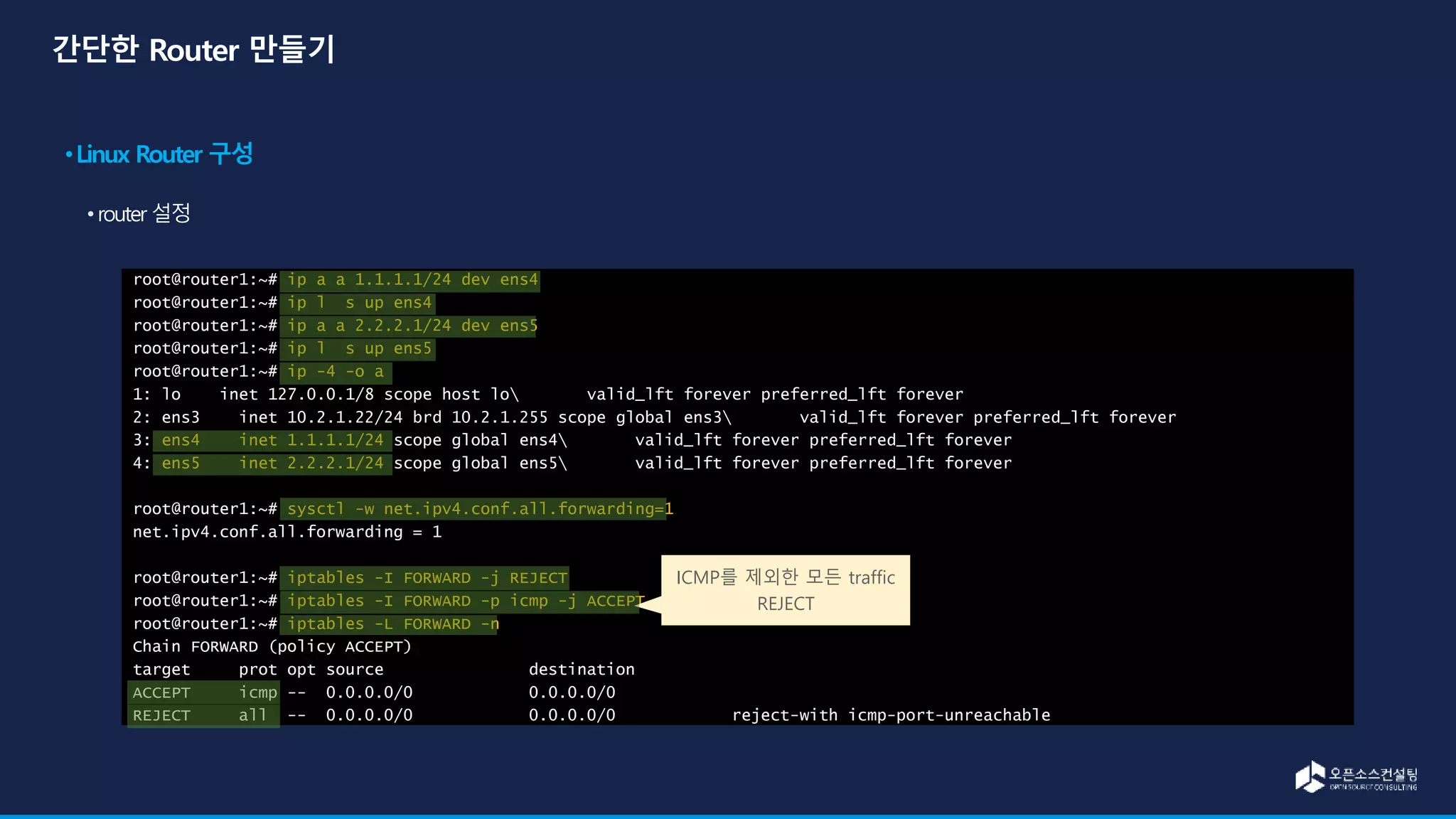 root@router1:~# ip a a 1.1.1.1/24 dev ens4
root@router1:~# ip l s up ens4
root@router1:~# ip a a 2.2.2.1/24 dev ens5
root@router1:~# ip l s up ens5
root@router1:~# ip -4 -o a
1: lo inet 127.0.0.1/8 scope host lo valid_lft forever preferred_lft forever
2: ens3 inet 10.2.1.22/24 brd 10.2.1.255 scope global ens3 valid_lft forever preferred_lft forever
3: ens4 inet 1.1.1.1/24 scope global ens4 valid_lft forever preferred_lft forever
4: ens5 inet 2.2.2.1/24 scope global ens5 valid_lft forever preferred_lft forever
root@router1:~# sysctl -w net.ipv4.conf.all.forwarding=1
net.ipv4.conf.all.forwarding = 1
root@router1:~# iptables -I FORWARD -j REJECT
root@router1:~# iptables -I FORWARD -p icmp -j ACCEPT
root@router1:~# iptables -L FORWARD -n
Chain FORWARD (policy ACCEPT)
target prot opt source destination
ACCEPT icmp -- 0.0.0.0/0 0.0.0.0/0
REJECT all -- 0.0.0.0/0 0.0.0.0/0 reject-with icmp-port-unreachable
ICMP를 제외한 모든 traffic
REJECT
 