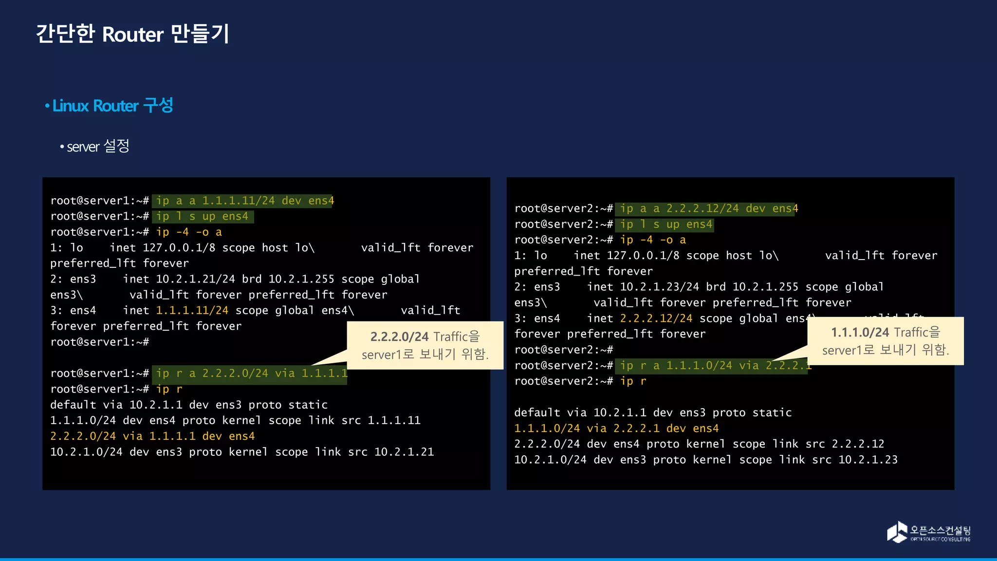 root@server1:~# ip a a 1.1.1.11/24 dev ens4
root@server1:~# ip l s up ens4
root@server1:~# ip -4 -o a
1: lo inet 127.0.0.1/8 scope host lo valid_lft forever
preferred_lft forever
2: ens3 inet 10.2.1.21/24 brd 10.2.1.255 scope global
ens3 valid_lft forever preferred_lft forever
3: ens4 inet 1.1.1.11/24 scope global ens4 valid_lft
forever preferred_lft forever
root@server1:~#
root@server1:~# ip r a 2.2.2.0/24 via 1.1.1.1
root@server1:~# ip r
default via 10.2.1.1 dev ens3 proto static
1.1.1.0/24 dev ens4 proto kernel scope link src 1.1.1.11
2.2.2.0/24 via 1.1.1.1 dev ens4
10.2.1.0/24 dev ens3 proto kernel scope link src 10.2.1.21
root@server2:~# ip a a 2.2.2.12/24 dev ens4
root@server2:~# ip l s up ens4
root@server2:~# ip -4 -o a
1: lo inet 127.0.0.1/8 scope host lo valid_lft forever
preferred_lft forever
2: ens3 inet 10.2.1.23/24 brd 10.2.1.255 scope global
ens3 valid_lft forever preferred_lft forever
3: ens4 inet 2.2.2.12/24 scope global ens4 valid_lft
forever preferred_lft forever
root@server2:~#
root@server2:~# ip r a 1.1.1.0/24 via 2.2.2.1
root@server2:~# ip r
default via 10.2.1.1 dev ens3 proto static
1.1.1.0/24 via 2.2.2.1 dev ens4
2.2.2.0/24 dev ens4 proto kernel scope link src 2.2.2.12
10.2.1.0/24 dev ens3 proto kernel scope link src 10.2.1.23
2.2.2.0/24 Traffic을
server1로 보내기 위함.
1.1.1.0/24 Traffic을
server1로 보내기 위함.
 