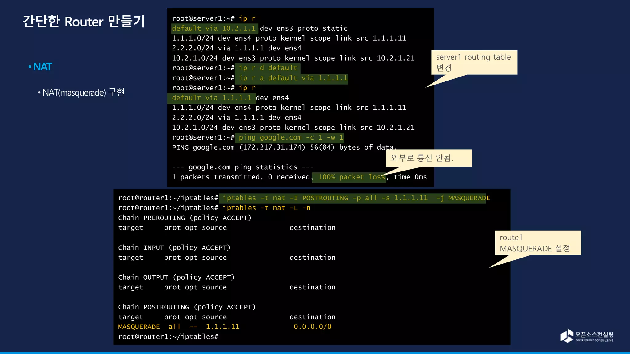 root@server1:~# ip r
default via 10.2.1.1 dev ens3 proto static
1.1.1.0/24 dev ens4 proto kernel scope link src 1.1.1.11
2.2.2.0/24 via 1.1.1.1 dev ens4
10.2.1.0/24 dev ens3 proto kernel scope link src 10.2.1.21
root@server1:~# ip r d default
root@server1:~# ip r a default via 1.1.1.1
root@server1:~# ip r
default via 1.1.1.1 dev ens4
1.1.1.0/24 dev ens4 proto kernel scope link src 1.1.1.11
2.2.2.0/24 via 1.1.1.1 dev ens4
10.2.1.0/24 dev ens3 proto kernel scope link src 10.2.1.21
root@server1:~# ping google.com -c 1 -w 1
PING google.com (172.217.31.174) 56(84) bytes of data.
--- google.com ping statistics ---
1 packets transmitted, 0 received, 100% packet loss, time 0ms
root@router1:~/iptables# iptables -t nat -I POSTROUTING -p all -s 1.1.1.11 -j MASQUERADE
root@router1:~/iptables# iptables -t nat -L -n
Chain PREROUTING (policy ACCEPT)
target prot opt source destination
Chain INPUT (policy ACCEPT)
target prot opt source destination
Chain OUTPUT (policy ACCEPT)
target prot opt source destination
Chain POSTROUTING (policy ACCEPT)
target prot opt source destination
MASQUERADE all -- 1.1.1.11 0.0.0.0/0
root@router1:~/iptables#
server1 routing table
변경
route1
MASQUERADE 설정
외부로 통신 안됨.
 