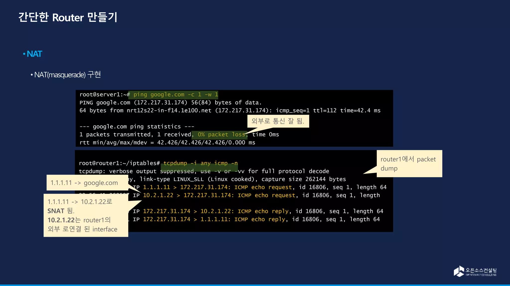 root@router1:~/iptables# tcpdump -i any icmp -n
tcpdump: verbose output suppressed, use -v or -vv for full protocol decode
listening on any, link-type LINUX_SLL (Linux cooked), capture size 262144 bytes
09:56:41.868313 IP 1.1.1.11 > 172.217.31.174: ICMP echo request, id 16806, seq 1, length 64
09:56:41.868507 IP 10.2.1.22 > 172.217.31.174: ICMP echo request, id 16806, seq 1, length
64
09:56:41.910354 IP 172.217.31.174 > 10.2.1.22: ICMP echo reply, id 16806, seq 1, length 64
09:56:41.910441 IP 172.217.31.174 > 1.1.1.11: ICMP echo reply, id 16806, seq 1, length 64
root@server1:~# ping google.com -c 1 -w 1
PING google.com (172.217.31.174) 56(84) bytes of data.
64 bytes from nrt12s22-in-f14.1e100.net (172.217.31.174): icmp_seq=1 ttl=112 time=42.4 ms
--- google.com ping statistics ---
1 packets transmitted, 1 received, 0% packet loss, time 0ms
rtt min/avg/max/mdev = 42.426/42.426/42.426/0.000 ms
외부로 통신 잘 됨.
1.1.1.11 -> google.com
1.1.1.11 -> 10.2.1.22로
SNAT 됨.
10.2.1.22는 router1의
외부 로연결 된 interface
router1에서 packet
dump
 