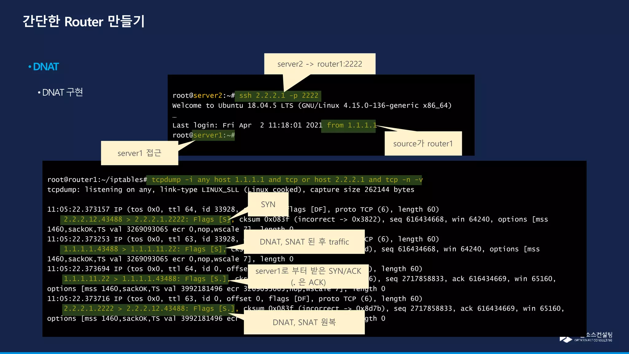 root@router1:~/iptables# tcpdump -i any host 1.1.1.1 and tcp or host 2.2.2.1 and tcp -n -v
tcpdump: listening on any, link-type LINUX_SLL (Linux cooked), capture size 262144 bytes
11:05:22.373157 IP (tos 0x0, ttl 64, id 33928, offset 0, flags [DF], proto TCP (6), length 60)
2.2.2.12.43488 > 2.2.2.1.2222: Flags [S], cksum 0x083f (incorrect -> 0x3822), seq 616434668, win 64240, options [mss
1460,sackOK,TS val 3269093065 ecr 0,nop,wscale 7], length 0
11:05:22.373253 IP (tos 0x0, ttl 63, id 33928, offset 0, flags [DF], proto TCP (6), length 60)
1.1.1.1.43488 > 1.1.1.11.22: Flags [S], cksum 0x043c (incorrect -> 0x44bd), seq 616434668, win 64240, options [mss
1460,sackOK,TS val 3269093065 ecr 0,nop,wscale 7], length 0
11:05:22.373694 IP (tos 0x0, ttl 64, id 0, offset 0, flags [DF], proto TCP (6), length 60)
1.1.1.11.22 > 1.1.1.1.43488: Flags [S.], cksum 0x043c (incorrect -> 0x9a16), seq 2717858833, ack 616434669, win 65160,
options [mss 1460,sackOK,TS val 3992181496 ecr 3269093065,nop,wscale 7], length 0
11:05:22.373716 IP (tos 0x0, ttl 63, id 0, offset 0, flags [DF], proto TCP (6), length 60)
2.2.2.1.2222 > 2.2.2.12.43488: Flags [S.], cksum 0x083f (incorrect -> 0x8d7b), seq 2717858833, ack 616434669, win 65160,
options [mss 1460,sackOK,TS val 3992181496 ecr 3269093065,nop,wscale 7], length 0
root@server2:~# ssh 2.2.2.1 -p 2222
Welcome to Ubuntu 18.04.5 LTS (GNU/Linux 4.15.0-136-generic x86_64)
…
Last login: Fri Apr 2 11:18:01 2021 from 1.1.1.1
root@server1:~#
server2 -> router1:2222
server1 접근
source가 router1
SYN
DNAT, SNAT 된 후 traffic
server1로 부터 받은 SYN/ACK
(. 은 ACK)
DNAT, SNAT 원복
 