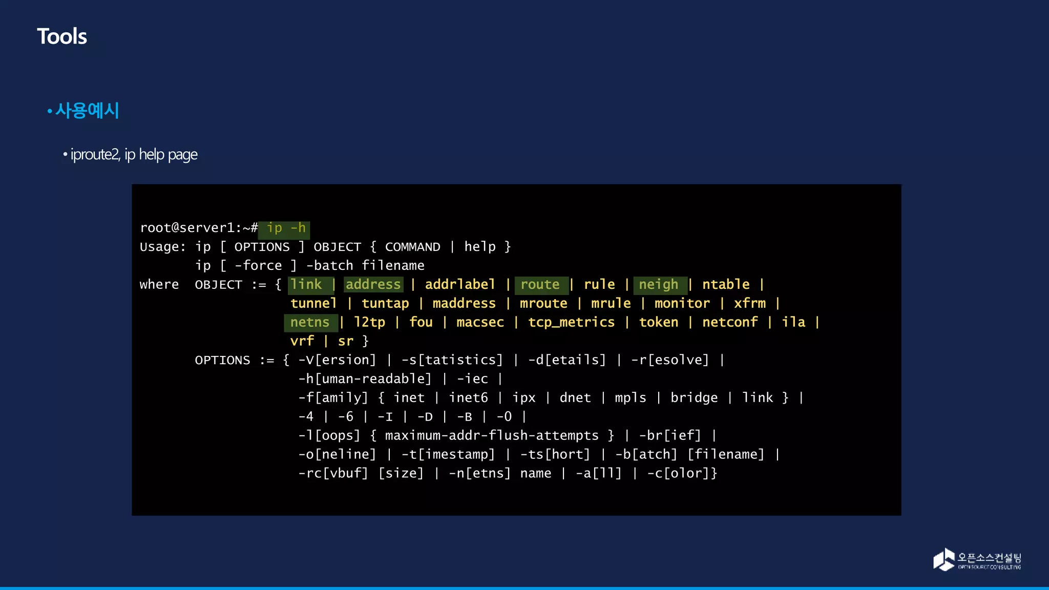 root@server1:~# ip -h
Usage: ip [ OPTIONS ] OBJECT { COMMAND | help }
ip [ -force ] -batch filename
where OBJECT := { link | address | addrlabel | route | rule | neigh | ntable |
tunnel | tuntap | maddress | mroute | mrule | monitor | xfrm |
netns | l2tp | fou | macsec | tcp_metrics | token | netconf | ila |
vrf | sr }
OPTIONS := { -V[ersion] | -s[tatistics] | -d[etails] | -r[esolve] |
-h[uman-readable] | -iec |
-f[amily] { inet | inet6 | ipx | dnet | mpls | bridge | link } |
-4 | -6 | -I | -D | -B | -0 |
-l[oops] { maximum-addr-flush-attempts } | -br[ief] |
-o[neline] | -t[imestamp] | -ts[hort] | -b[atch] [filename] |
-rc[vbuf] [size] | -n[etns] name | -a[ll] | -c[olor]}
 
