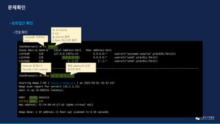 root@server1:~# ss –ntpl
State Recv-Q Send-Q Local Address:Port Peer Address:Port
LISTEN0 128 127.0.0.53%lo:53 0.0.0.0:* users(“systemd-resolve”,pid=620,fd=13))
LISTEN0 128 0.0.0.0:22 0.0.0.0:* users(“sshd”,pid=911,fd=3))
LISTEN0 128 [::]:22 [::]:* users(“sshd”,pid=911,fd=4))
----------------------------------------------------------------------------------------------------------------------
root@router1:~# nmap –p 22 10.2.1.21
Starting Nmap 7.60 ( https://nmap.org ) at 2021-04-01 16:33 KST
Nmap scan report for server1 (10.2.1.21)
Host is up (0.00035s latency).
PORT STATE SERVICE
22/tcp open ssh
MAC Address: 52:54:00:FE:C7:A2 (QEMU virtual NIC)
Nmap done: 1 IP address (1 host up) scanned in 0.56 seconds
netstat를 대체하는
tool
n: no resolve
t: tcp
p: process 출력
l: listen 하는것만 출력
Network 탐색도구
Security / Port scanner
해당 address의 22번
포트만 탐색
 