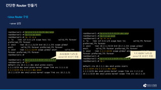 root@server1:~# ip a a 1.1.1.11/24 dev ens4
root@server1:~# ip l s up ens4
root@server1:~# ip -4 -o a
1: lo inet 127.0.0.1/8 scope host lo valid_lft forever
preferred_lft forever
2: ens3 inet 10.2.1.21/24 brd 10.2.1.255 scope global
ens3 valid_lft forever preferred_lft forever
3: ens4 inet 1.1.1.11/24 scope global ens4 valid_lft
forever preferred_lft forever
root@server1:~#
root@server1:~# ip r a 2.2.2.0/24 via 1.1.1.1
root@server1:~# ip r
default via 10.2.1.1 dev ens3 proto static
1.1.1.0/24 dev ens4 proto kernel scope link src 1.1.1.11
2.2.2.0/24 via 1.1.1.1 dev ens4
10.2.1.0/24 dev ens3 proto kernel scope link src 10.2.1.21
root@server2:~# ip a a 2.2.2.12/24 dev ens4
root@server2:~# ip l s up ens4
root@server2:~# ip -4 -o a
1: lo inet 127.0.0.1/8 scope host lo valid_lft forever
preferred_lft forever
2: ens3 inet 10.2.1.23/24 brd 10.2.1.255 scope global
ens3 valid_lft forever preferred_lft forever
3: ens4 inet 2.2.2.12/24 scope global ens4 valid_lft
forever preferred_lft forever
root@server2:~#
root@server2:~# ip r a 1.1.1.0/24 via 2.2.2.1
root@server2:~# ip r
default via 10.2.1.1 dev ens3 proto static
1.1.1.0/24 via 2.2.2.1 dev ens4
2.2.2.0/24 dev ens4 proto kernel scope link src 2.2.2.12
10.2.1.0/24 dev ens3 proto kernel scope link src 10.2.1.23
2.2.2.0/24 Traffic을
server1로 보내기 위함.
1.1.1.0/24 Traffic을
server1로 보내기 위함.
 