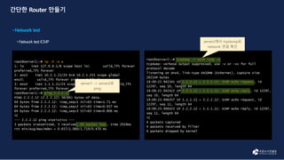 root@server1:~# ip -4 -o a
1: lo inet 127.0.0.1/8 scope host lo valid_lft forever
preferred_lft forever
2: ens3 inet 10.2.1.21/24 brd 10.2.1.255 scope global
ens3 valid_lft forever preferred_lft forever
3: ens4 inet 1.1.1.11/24 scope global ens4 valid_lft
forever preferred_lft forever
root@server1:~# ping 2.2.2.12
PING 2.2.2.12 (2.2.2.12) 56(84) bytes of data.
64 bytes from 2.2.2.12: icmp_seq=1 ttl=63 time=1.71 ms
64 bytes from 2.2.2.12: icmp_seq=2 ttl=63 time=0.657 ms
64 bytes from 2.2.2.12: icmp_seq=3 ttl=63 time=0.806 ms
^C
--- 2.2.2.12 ping statistics ---
3 packets transmitted, 3 received, 0% packet loss, time 2019ms
rtt min/avg/max/mdev = 0.657/1.060/1.719/0.470 ms
root@server2:~# tcpdump -i ens4 icmp -n
tcpdump: verbose output suppressed, use -v or -vv for full
protocol decode
listening on ens4, link-type EN10MB (Ethernet), capture size
262144 bytes
19:09:22.942341 IP 1.1.1.11 > 2.2.2.12: ICMP echo request, id
12297, seq 10, length 64
19:09:22.942422 IP 2.2.2.12 > 1.1.1.11: ICMP echo reply, id 12297,
seq 10, length 64
19:09:23.946357 IP 1.1.1.11 > 2.2.2.12: ICMP echo request, id
12297, seq 11, length 64
19:09:23.946423 IP 2.2.2.12 > 1.1.1.11: ICMP echo reply, id 12297,
seq 11, length 64
^C
4 packets captured
4 packets received by filter
0 packets dropped by kernel
server1 -> server2로
ping
server2에서 tcpdump로
network 연결 확인
 